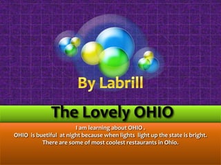 By Labrill  The Lovely OHIO   I am learning about OHIO . OHIO  is buetiful  at night because when lights  light up the state is bright.  There are some of most coolest restaurants in Ohio.  