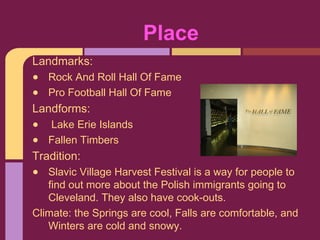 Place
Landmarks:
•   Rock And Roll Hall Of Fame
•   Pro Football Hall Of Fame
Landforms:
•   Lake Erie Islands
•   Fallen Timbers
Tradition:
•  Slavic Village Harvest Festival is a way for people to
   find out more about the Polish immigrants going to
   Cleveland. They also have cook-outs.
Climate: the Springs are cool, Falls are comfortable, and
   Winters are cold and snowy.
 