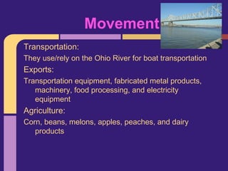 Movement
Transportation:
They use/rely on the Ohio River for boat transportation
Exports:
Transportation equipment, fabricated metal products,
   machinery, food processing, and electricity
   equipment
Agriculture:
Corn, beans, melons, apples, peaches, and dairy
   products
 