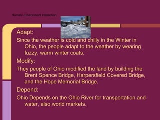 Human/ Environment Interaction




   Adapt:
   Since the weather is cold and chilly in the Winter in
      Ohio, the people adapt to the weather by wearing
      fuzzy, warm winter coats.
   Modify:
   They people of Ohio modified the land by building the
      Brent Spence Bridge, Harpersfield Covered Bridge,
      and the Hope Memorial Bridge.
   Depend:
   Ohio Depends on the Ohio River for transportation and
      water, also world markets.
 