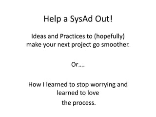Help a SysAd Out!
 Ideas and Practices to (hopefully)
make your next project go smoother.

               Or….

How I learned to stop worrying and
          learned to love
            the process.
 
