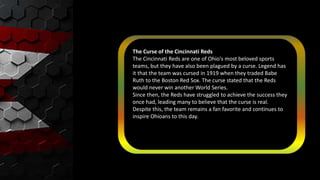 The Curse of the Cincinnati Reds
The Cincinnati Reds are one of Ohio's most beloved sports
teams, but they have also been plagued by a curse. Legend has
it that the team was cursed in 1919 when they traded Babe
Ruth to the Boston Red Sox. The curse stated that the Reds
would never win another World Series.
Since then, the Reds have struggled to achieve the success they
once had, leading many to believe that the curse is real.
Despite this, the team remains a fan favorite and continues to
inspire Ohioans to this day.
 