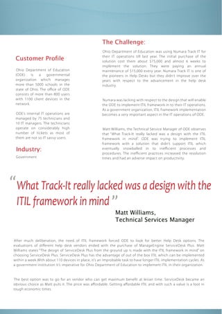 The Challenge:
                                                      Ohio Department of Education was using Numara Track IT for

  Customer Profile                                    their IT operations till last year. The initial purchase of the
                                                      solution cost them about $75,000 and almost 6 weeks to
                                                      implement the solution. They were paying an annual
  Ohio Department of Education                        maintenance of $15,000 every year. Numara Track IT is one of
  (ODE)    is   a   governmental                      the pioneers in Help Desks but they didn’t improve over the
  organization which manages                          years with respect to the advancement in the help desk
  more than 5000 schools in the                       industry.
  state of Ohio. The o ce of ODE
  consists of more than 800 users
  with 1100 client devices in the                     Numara was lacking with respect to the design that will enable
  network.                                            the ODE to implement ITIL framework in to their IT operations.
                                                      As a government organization, ITIL framework implementation
  ODE’s internal IT operations are                    becomes a very important aspect in the IT operations of ODE.
  managed by 75 technicians and
  10 IT managers. The technicians
  operate on considerably high                        Matt Williams, the Technical Service Manager of ODE observes
  number of tickets as most of




“What Track-It really lacked was a design with the
                                                      that “What Track-It really lacked was a design with the ITIL
  them are not so IT savvy users.                     framework in mind”. ODE was trying to implement ITIL
                                                      framework with a solution that didn’t support ITIL which
  Industry:                                           eventually snowballed in to ine cient processes and




 ITIL framework in mind ”
                                                      procedures. The ine cient practices increased the resolution
  Government                                          times and had an adverse impact on productivity.




                                                              Matt Williams,
                                                              Technical Services Manager


 After much deliberation, the need of ITIL framework forced ODE to look for better Help Desk options. The
 evaluations of di erent help desk vendors ended with the purchase of ManageEngine ServiceDesk Plus. Matt
 Williams states “ The design of ServiceDesk Plus from the ground up is made with the ITIL framework in mind” on
 choosing ServiceDesk Plus. ServiceDesk Plus has the advantage of out of the box ITIL which can be implemented
 within a week.With about 110 devices in place, it’s an improbable task to have longer ITIL implementation cycles. As
 a government institution it’s imperative for Ohio Department of Education to implement ITIL in their organization.


 The best option was to go for an vendor who can get maximum bene t at lesser time. ServiceDesk became an
 obvious choice as Matt puts it. The price was a ordable. Getting a ordable ITIL and with such a value is a loot in
 tough economic times
 