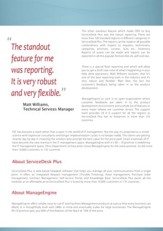 “The standout
                                                        The other standout feature which made ODE to buy
                                                        ServiceDesk Plus was the robust reporting. There are
                                                        more than 100 standard reports in di erent categories in
                                                        ServiceDesk Plus. The reports can be made in all possible
                                                        combinations with respect to requests, technicians,
                                                        categories, priorities, surveys, SLAs etc., Inventory
                                                        Reports of assets can be made and reports can be

 feature for me                                         exported in all the popular formats like xls, pdf and doc.




 and very ﬂexible.”
 was reporting.
                                                        There is a special ash reporting tool which will allow
                                                        you to get a bird’s eye view of what’s happening in your
                                                        help desk operations. Matt Williams exclaims that “it’s


 It is very robust
                                                        one of the best reporting tools in the industry and it’s
                                                        very robust and exible”. Matt likes the fact the
                                                        customer’s feedback being taken in to the product
                                                        development.


                                                        ManageEngine as such is an open organization where
                                                        customer feedbacks are taken in to the product
          Matt Williams,                                development environment and a whole lot of features in
          Technical Services Manager                    every major release are customer driven. The support
                                                        team provides 24 X 6 support for all the regions as
                                                        ServiceDesk Plus has its footprints in more than 135
                                                        countries.



 ITIL has become a need rather than a want in the world of IT management. But the way it’s projected as a rocket
 science with expensive consultants and longer implementation cycles is no longer viable. The clients are getting
 smarter day by day in choosing the vendors who provide the best value for the price paid. Smart essentials of IT
 have become the new mantra in the IT management space. ManageEngine with it’s 90 – 10 promise is rede ning
 the IT management space. Ohio Department of Education chose ManageEngine for the same promise. So did more
 than 10,000 customers in 135 countries



 About ServiceDesk Plus
 ServiceDesk Plus is web-based helpdesk software that helps you manage all your communications from a single
 point. It o ers an integrated Request management ( Trouble Ticketing), Asset management, Purchase order
 management, Contract Management, Self-Service Portal, and Knowledge Base. ServiceDesk Plus packs all the
 modules at an a ordable price.ServiceDesk Plus is loved by more than 10,000 customers in 135 countries.



 About ManageEngine

 ManageEngine o ers simple, easy-to-use IT and Facilities Management products at a price that every business can
 a ord. It is thoughtfully built with SMBs in mind and eventually scales for large businesses. The ManageEngine
 90-10 promise gets you 90% of the features of the Big 4 at 10% of the price.
 