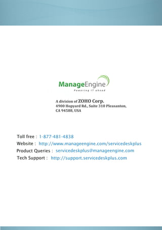 Industry:
                 A division of ZOHO Corp.
                 4900 Hopyard Rd., Suite 310 Pleasanton,
                 CA 94588, USA




Toll free : 1-877-481-4838
Website : http://www.manageengine.com/servicedeskplus
Product Queries : servicedeskplus@manageengine.com
Tech Support : http://support.servicedeskplus.com
 