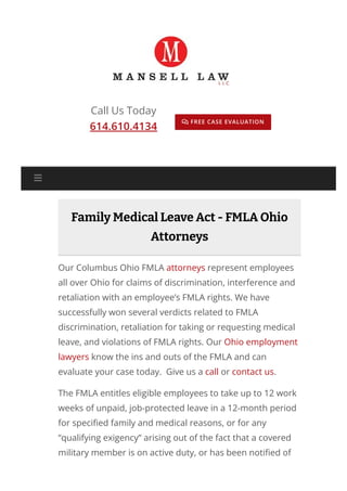 Call Us Today
614.610.4134
FREE CASE EVALUATION

Family Medical Leave Act - FMLA Ohio
Attorneys
Our Columbus Ohio FMLA attorneys represent employees
all over Ohio for claims of discrimination, interference and
retaliation with an employee’s FMLA rights. We have
successfully won several verdicts related to FMLA
discrimination, retaliation for taking or requesting medical
leave, and violations of FMLA rights. Our Ohio employment
lawyers know the ins and outs of the FMLA and can
evaluate your case today. Give us a call or contact us.
The FMLA entitles eligible employees to take up to 12 work
weeks of unpaid, job-protected leave in a 12-month period
for speci몭ed family and medical reasons, or for any
“qualifying exigency” arising out of the fact that a covered
military member is on active duty, or has been noti몭ed of

 