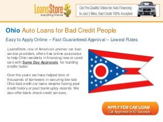 Ohio Auto Loans for Bad Credit People
Easy to Apply Online – Fast Guaranteed Approval – Lowest Rates

LoansStore, one of America’s premier car loan
service providers, offers free online assistance
to help Ohio residents in financing new or used
cars with Same Day Approvals for building
credits faster.

Over the years we have helped tens of
thousands of borrowers in securing low rate
Ohio bad credit car loans despite having poor
credit history or past bankruptcy records. We
 SS
also offer blank check credit services.
 