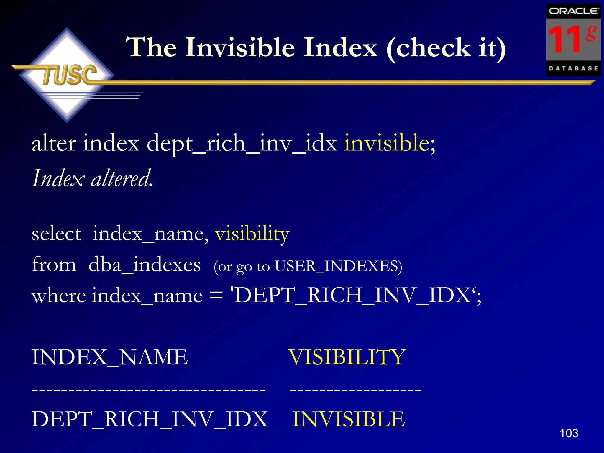103
The Invisible Index (check it)
alter index dept_rich_inv_idx invisible;
Index altered.
select index_name, visibility
from dba_indexes (or go to USER_INDEXES)
where index_name = 'DEPT_RICH_INV_IDX„;
INDEX_NAME VISIBILITY
-------------------------------- ------------------
DEPT_RICH_INV_IDX INVISIBLE
 