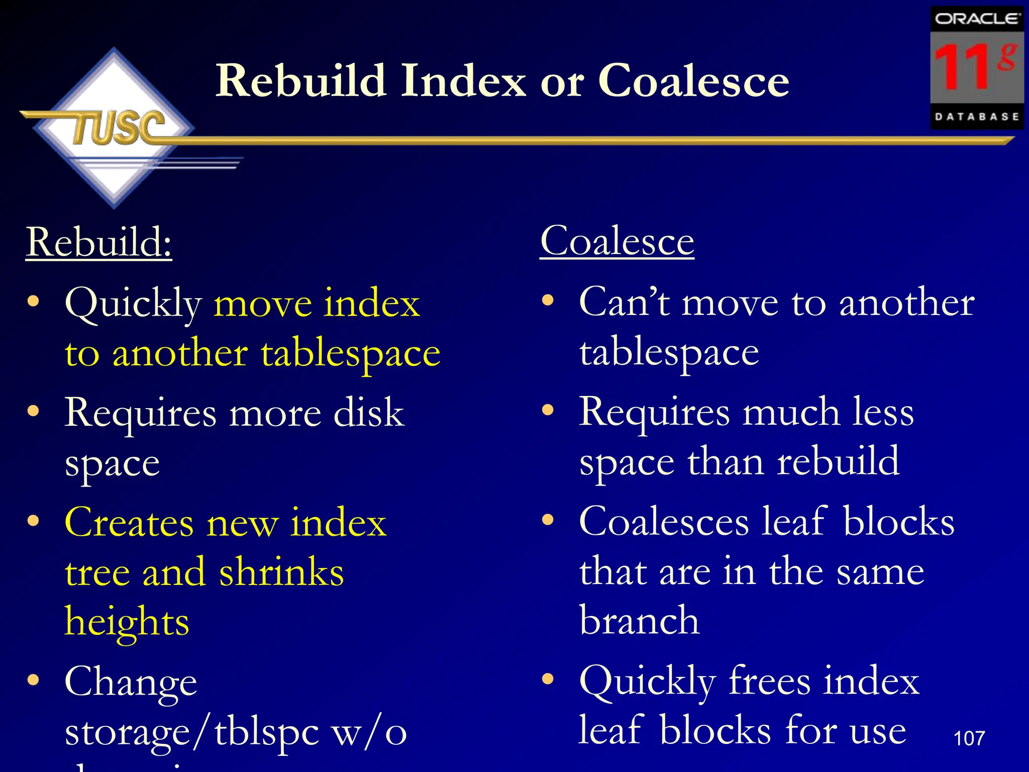 107
Rebuild Index or Coalesce
Rebuild:
• Quickly move index
to another tablespace
• Requires more disk
space
• Creates new index
tree and shrinks
heights
• Change
storage/tblspc w/o
Coalesce
• Can‟t move to another
tablespace
• Requires much less
space than rebuild
• Coalesces leaf blocks
that are in the same
branch
• Quickly frees index
leaf blocks for use
 