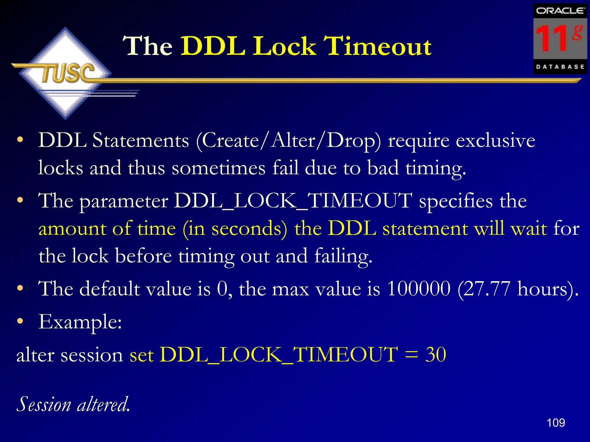 109
The DDL Lock Timeout
• DDL Statements (Create/Alter/Drop) require exclusive
locks and thus sometimes fail due to bad timing.
• The parameter DDL_LOCK_TIMEOUT specifies the
amount of time (in seconds) the DDL statement will wait for
the lock before timing out and failing.
• The default value is 0, the max value is 100000 (27.77 hours).
• Example:
alter session set DDL_LOCK_TIMEOUT = 30
Session altered.
 