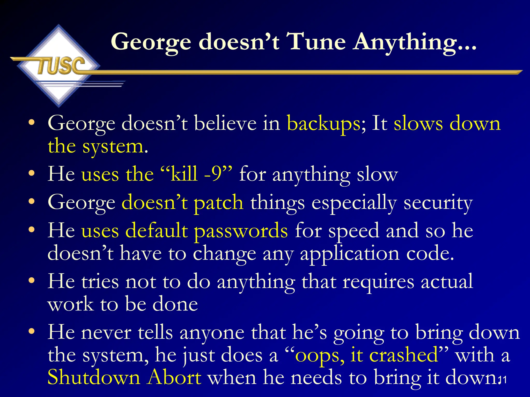 11
George doesn‟t Tune Anything...
• George doesn‟t believe in backups; It slows down
the system.
• He uses the “kill -9” for anything slow
• George doesn‟t patch things especially security
• He uses default passwords for speed and so he
doesn‟t have to change any application code.
• He tries not to do anything that requires actual
work to be done
• He never tells anyone that he‟s going to bring down
the system, he just does a “oops, it crashed” with a
Shutdown Abort when he needs to bring it down.
 