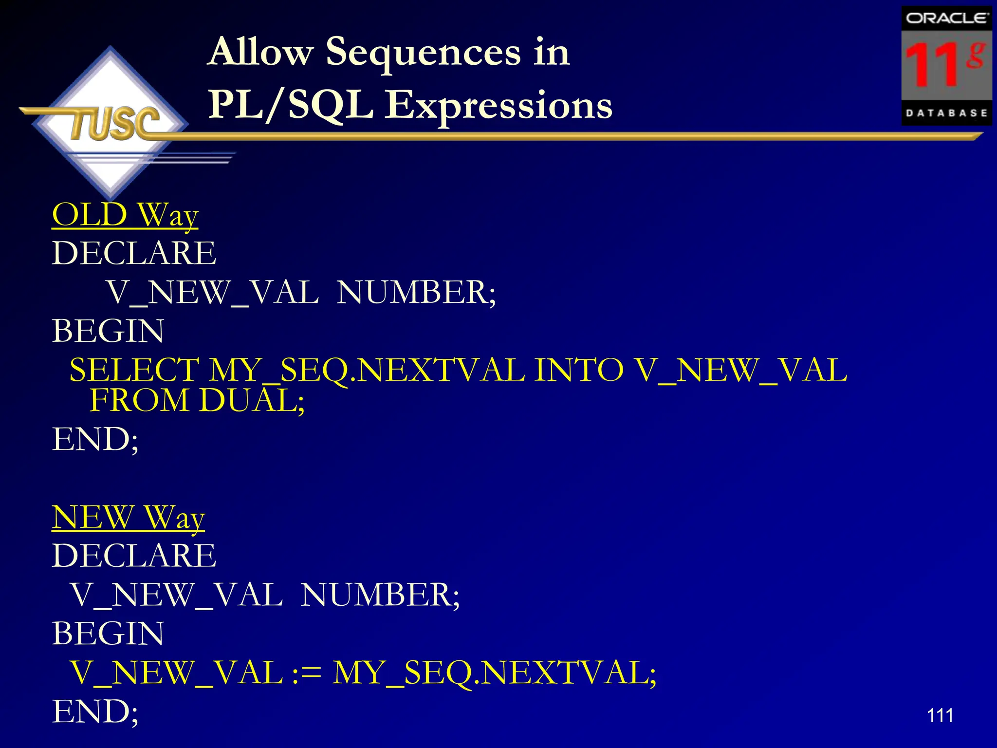 111
Allow Sequences in
PL/SQL Expressions
OLD Way
DECLARE
V_NEW_VAL NUMBER;
BEGIN
SELECT MY_SEQ.NEXTVAL INTO V_NEW_VAL
FROM DUAL;
END;
NEW Way
DECLARE
V_NEW_VAL NUMBER;
BEGIN
V_NEW_VAL := MY_SEQ.NEXTVAL;
END;
 