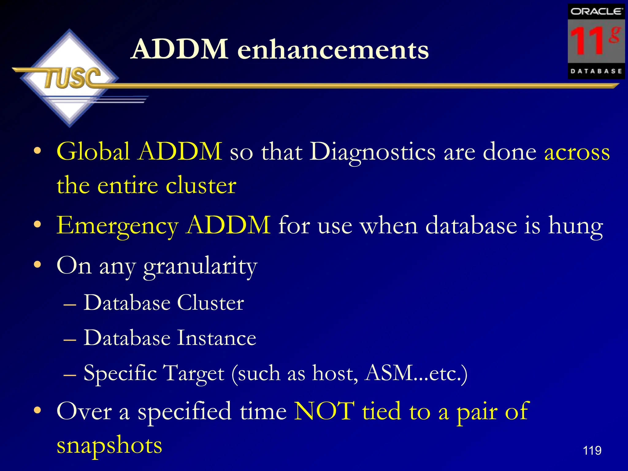 119
ADDM enhancements
• Global ADDM so that Diagnostics are done across
the entire cluster
• Emergency ADDM for use when database is hung
• On any granularity
– Database Cluster
– Database Instance
– Specific Target (such as host, ASM...etc.)
• Over a specified time NOT tied to a pair of
snapshots
 