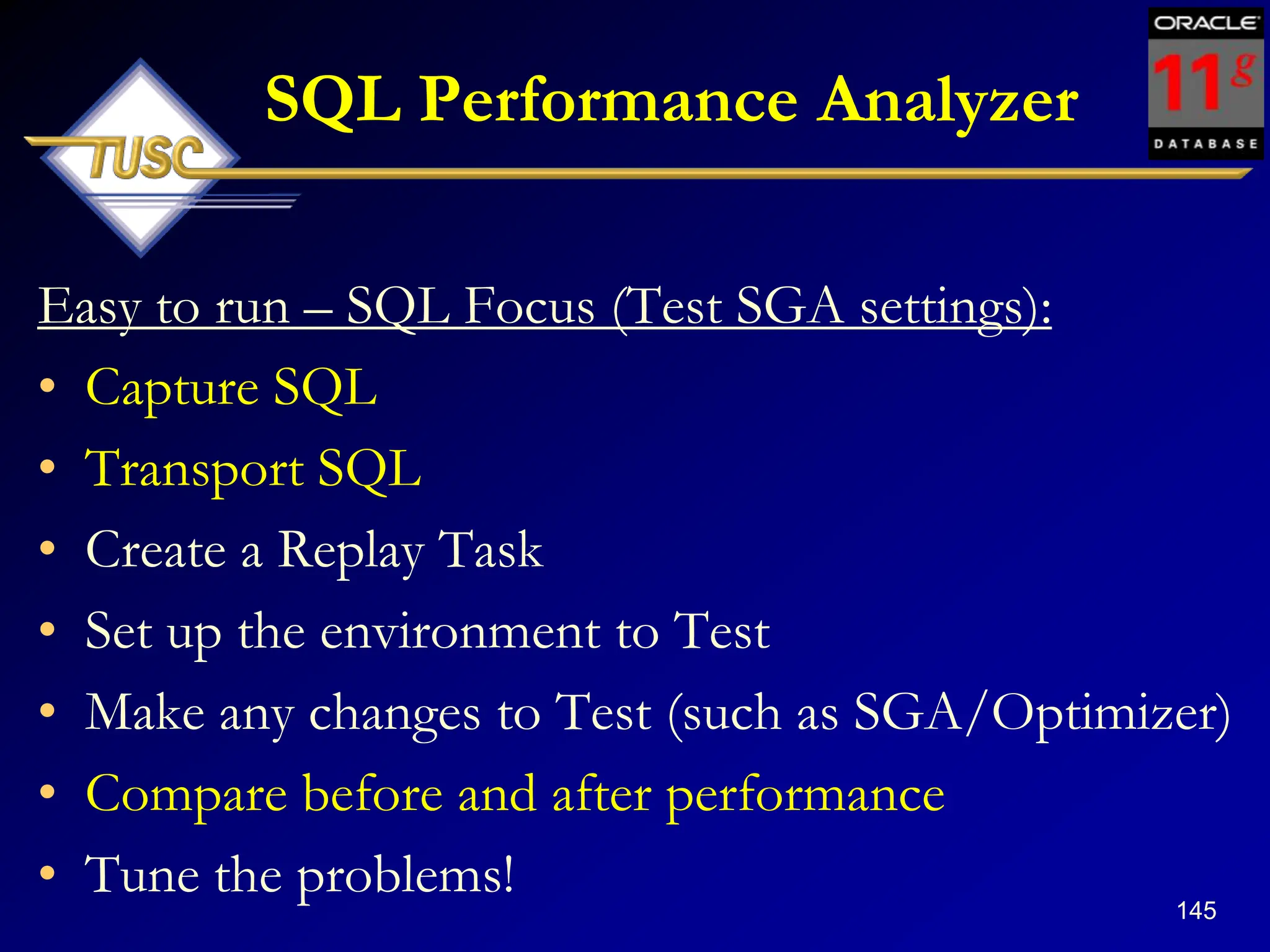 145
SQL Performance Analyzer
Easy to run – SQL Focus (Test SGA settings):
• Capture SQL
• Transport SQL
• Create a Replay Task
• Set up the environment to Test
• Make any changes to Test (such as SGA/Optimizer)
• Compare before and after performance
• Tune the problems!
 