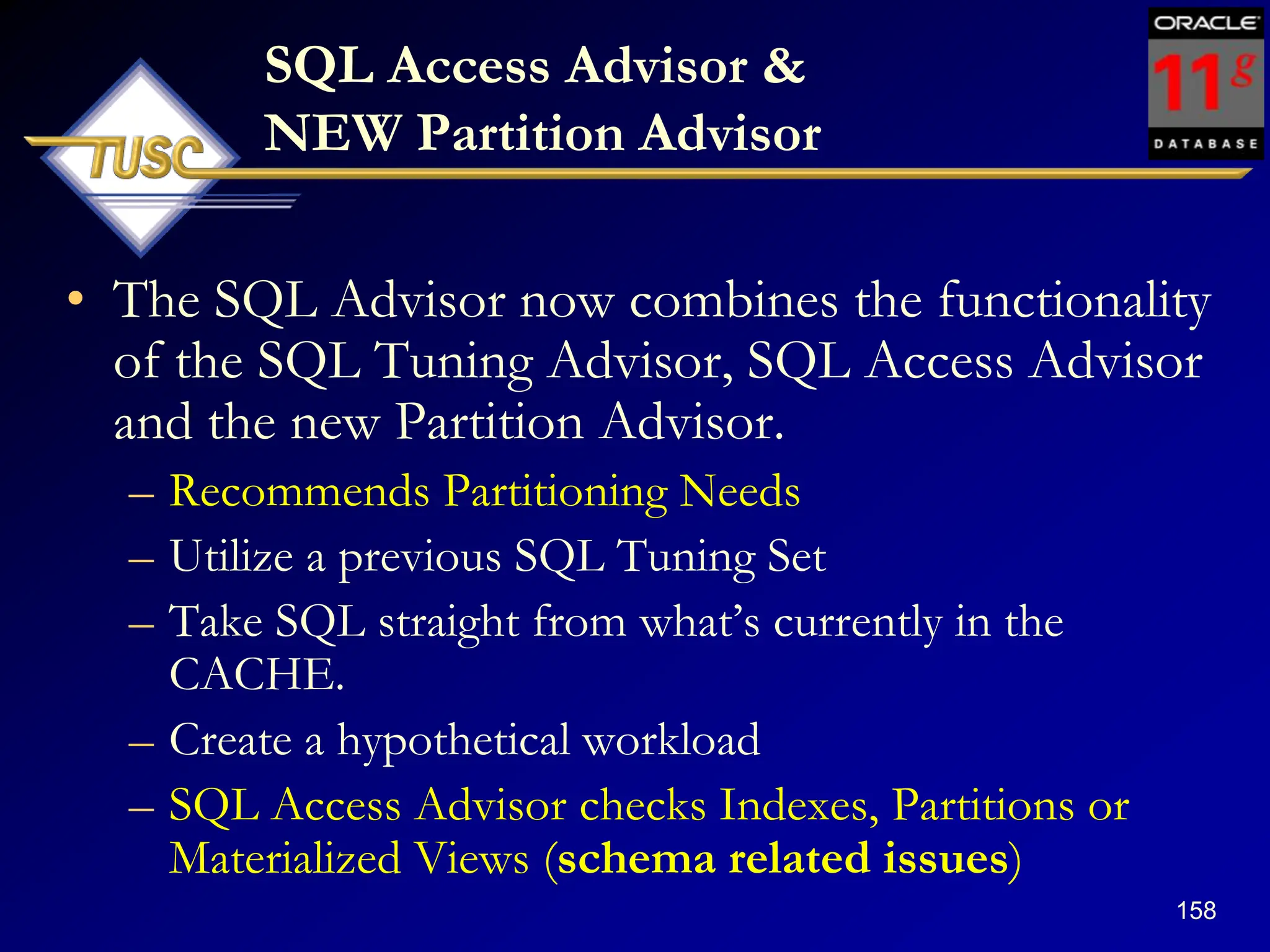 158
SQL Access Advisor &
NEW Partition Advisor
• The SQL Advisor now combines the functionality
of the SQL Tuning Advisor, SQL Access Advisor
and the new Partition Advisor.
– Recommends Partitioning Needs
– Utilize a previous SQL Tuning Set
– Take SQL straight from what‟s currently in the
CACHE.
– Create a hypothetical workload
– SQL Access Advisor checks Indexes, Partitions or
Materialized Views (schema related issues)
 