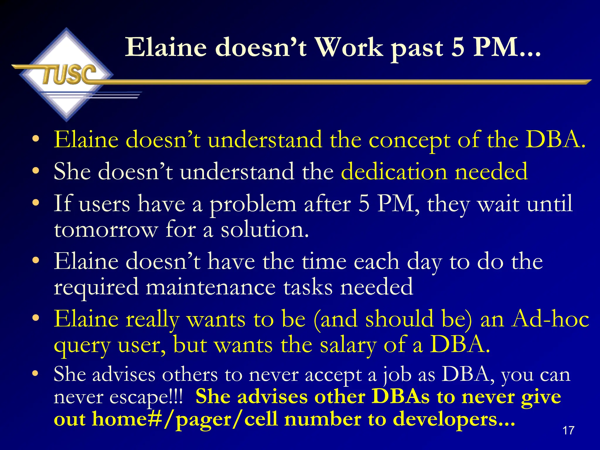 17
Elaine doesn‟t Work past 5 PM...
• Elaine doesn‟t understand the concept of the DBA.
• She doesn‟t understand the dedication needed
• If users have a problem after 5 PM, they wait until
tomorrow for a solution.
• Elaine doesn‟t have the time each day to do the
required maintenance tasks needed
• Elaine really wants to be (and should be) an Ad-hoc
query user, but wants the salary of a DBA.
• She advises others to never accept a job as DBA, you can
never escape!!! She advises other DBAs to never give
out home#/pager/cell number to developers...
 