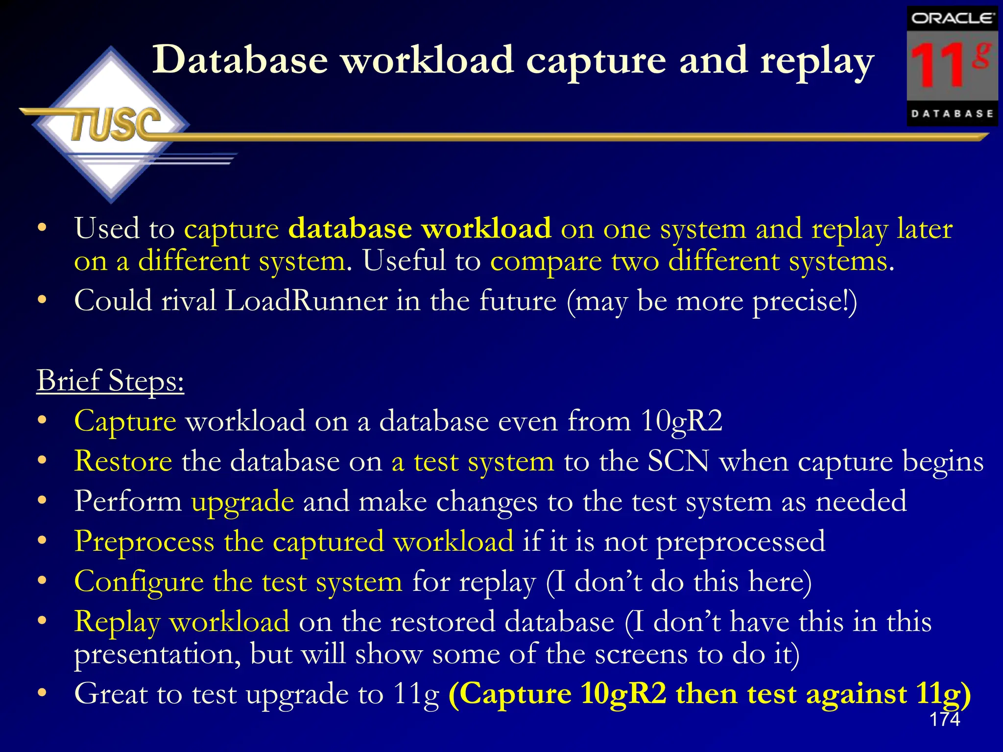 174
Database workload capture and replay
• Used to capture database workload on one system and replay later
on a different system. Useful to compare two different systems.
• Could rival LoadRunner in the future (may be more precise!)
Brief Steps:
• Capture workload on a database even from 10gR2
• Restore the database on a test system to the SCN when capture begins
• Perform upgrade and make changes to the test system as needed
• Preprocess the captured workload if it is not preprocessed
• Configure the test system for replay (I don‟t do this here)
• Replay workload on the restored database (I don‟t have this in this
presentation, but will show some of the screens to do it)
• Great to test upgrade to 11g (Capture 10gR2 then test against 11g)
 