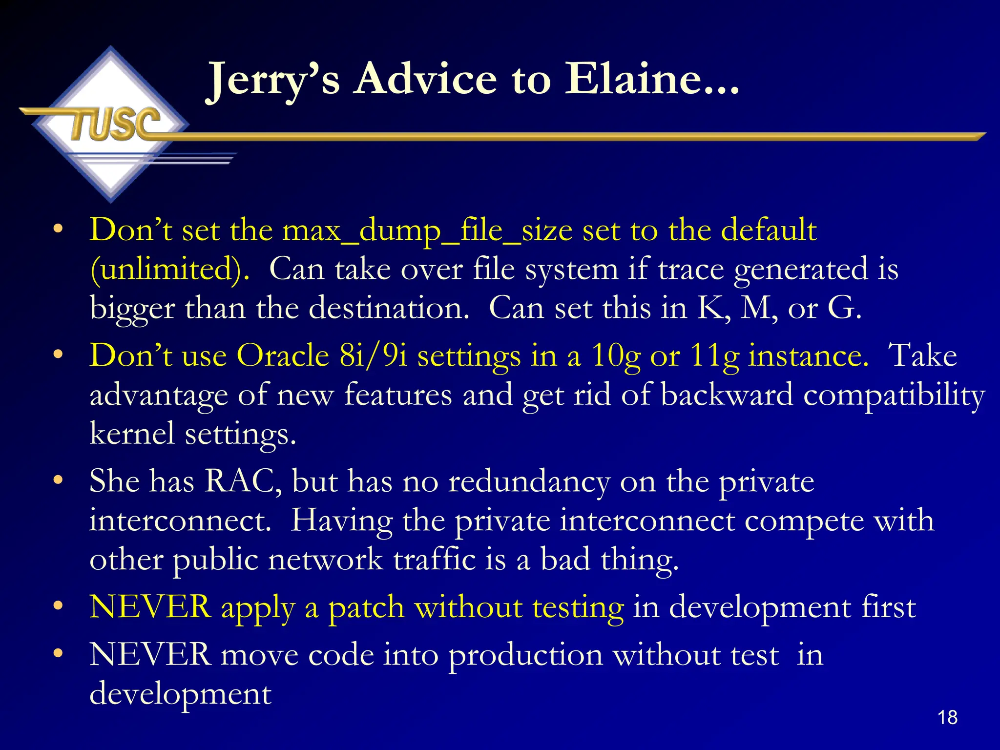 18
Jerry‟s Advice to Elaine...
• Don‟t set the max_dump_file_size set to the default
(unlimited). Can take over file system if trace generated is
bigger than the destination. Can set this in K, M, or G.
• Don‟t use Oracle 8i/9i settings in a 10g or 11g instance. Take
advantage of new features and get rid of backward compatibility
kernel settings.
• She has RAC, but has no redundancy on the private
interconnect. Having the private interconnect compete with
other public network traffic is a bad thing.
• NEVER apply a patch without testing in development first
• NEVER move code into production without test in
development
 