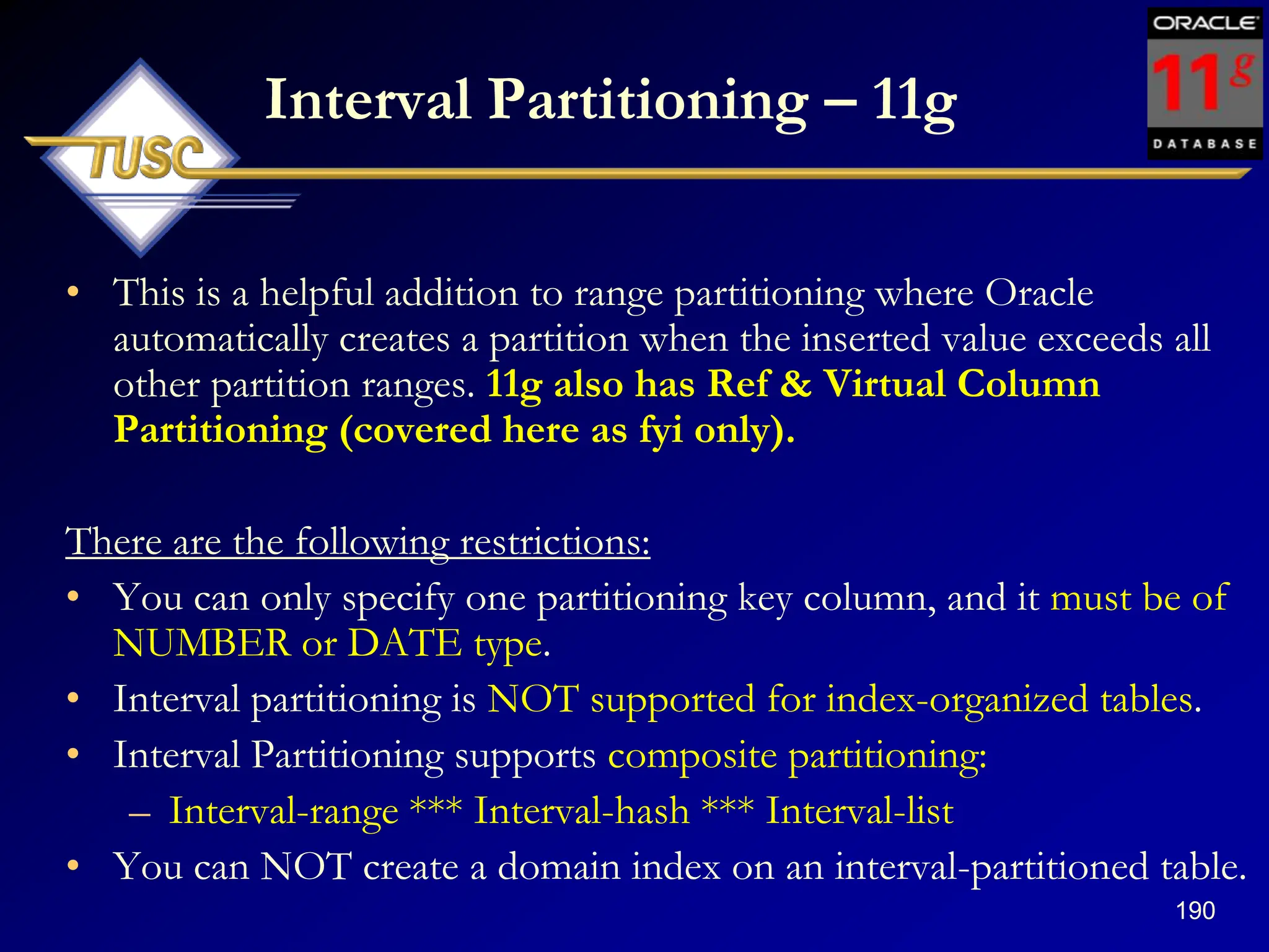 190
Interval Partitioning – 11g
• This is a helpful addition to range partitioning where Oracle
automatically creates a partition when the inserted value exceeds all
other partition ranges. 11g also has Ref & Virtual Column
Partitioning (covered here as fyi only).
There are the following restrictions:
• You can only specify one partitioning key column, and it must be of
NUMBER or DATE type.
• Interval partitioning is NOT supported for index-organized tables.
• Interval Partitioning supports composite partitioning:
– Interval-range *** Interval-hash *** Interval-list
• You can NOT create a domain index on an interval-partitioned table.
 