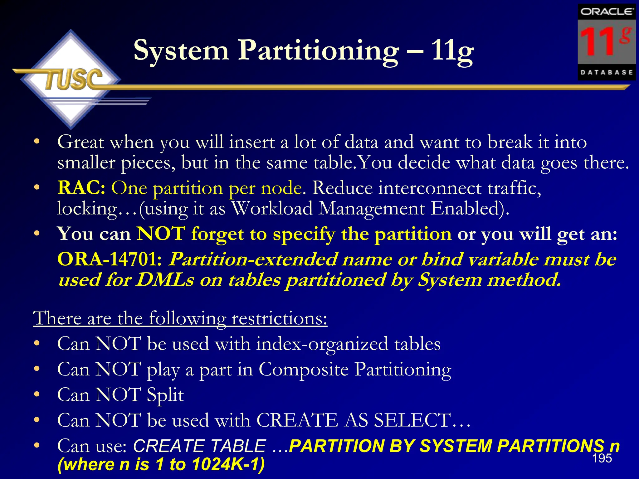 195
System Partitioning – 11g
• Great when you will insert a lot of data and want to break it into
smaller pieces, but in the same table.You decide what data goes there.
• RAC: One partition per node. Reduce interconnect traffic,
locking…(using it as Workload Management Enabled).
• You can NOT forget to specify the partition or you will get an:
ORA-14701: Partition-extended name or bind variable must be
used for DMLs on tables partitioned by System method.
There are the following restrictions:
• Can NOT be used with index-organized tables
• Can NOT play a part in Composite Partitioning
• Can NOT Split
• Can NOT be used with CREATE AS SELECT…
• Can use: CREATE TABLE …PARTITION BY SYSTEM PARTITIONS n
(where n is 1 to 1024K-1)
 