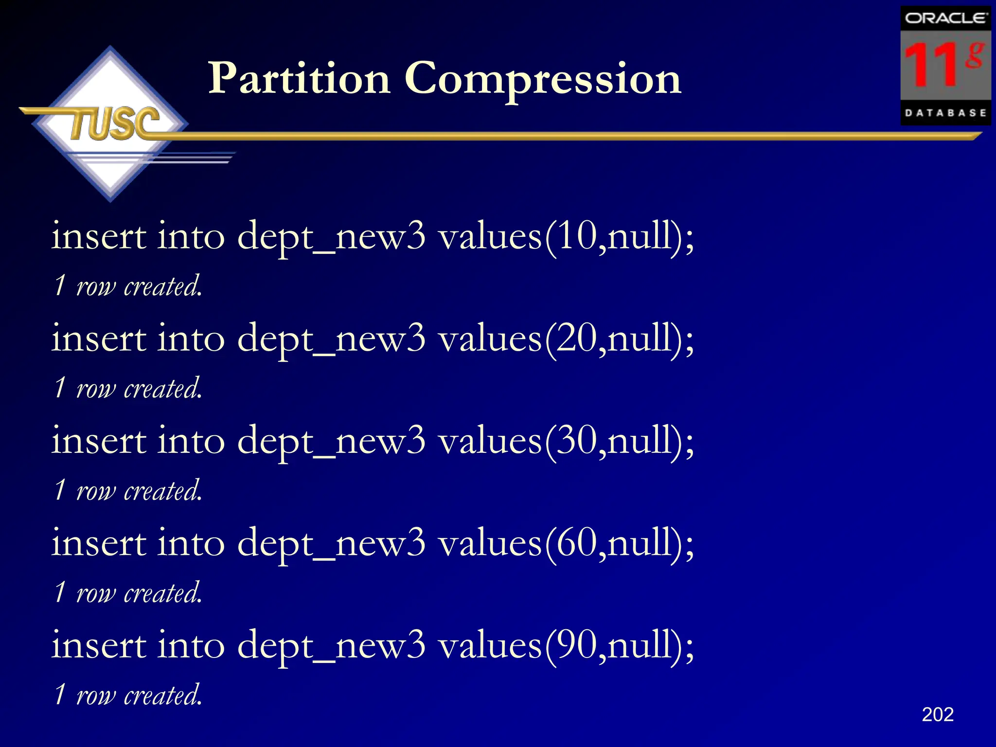 202
Partition Compression
insert into dept_new3 values(10,null);
1 row created.
insert into dept_new3 values(20,null);
1 row created.
insert into dept_new3 values(30,null);
1 row created.
insert into dept_new3 values(60,null);
1 row created.
insert into dept_new3 values(90,null);
1 row created.
 