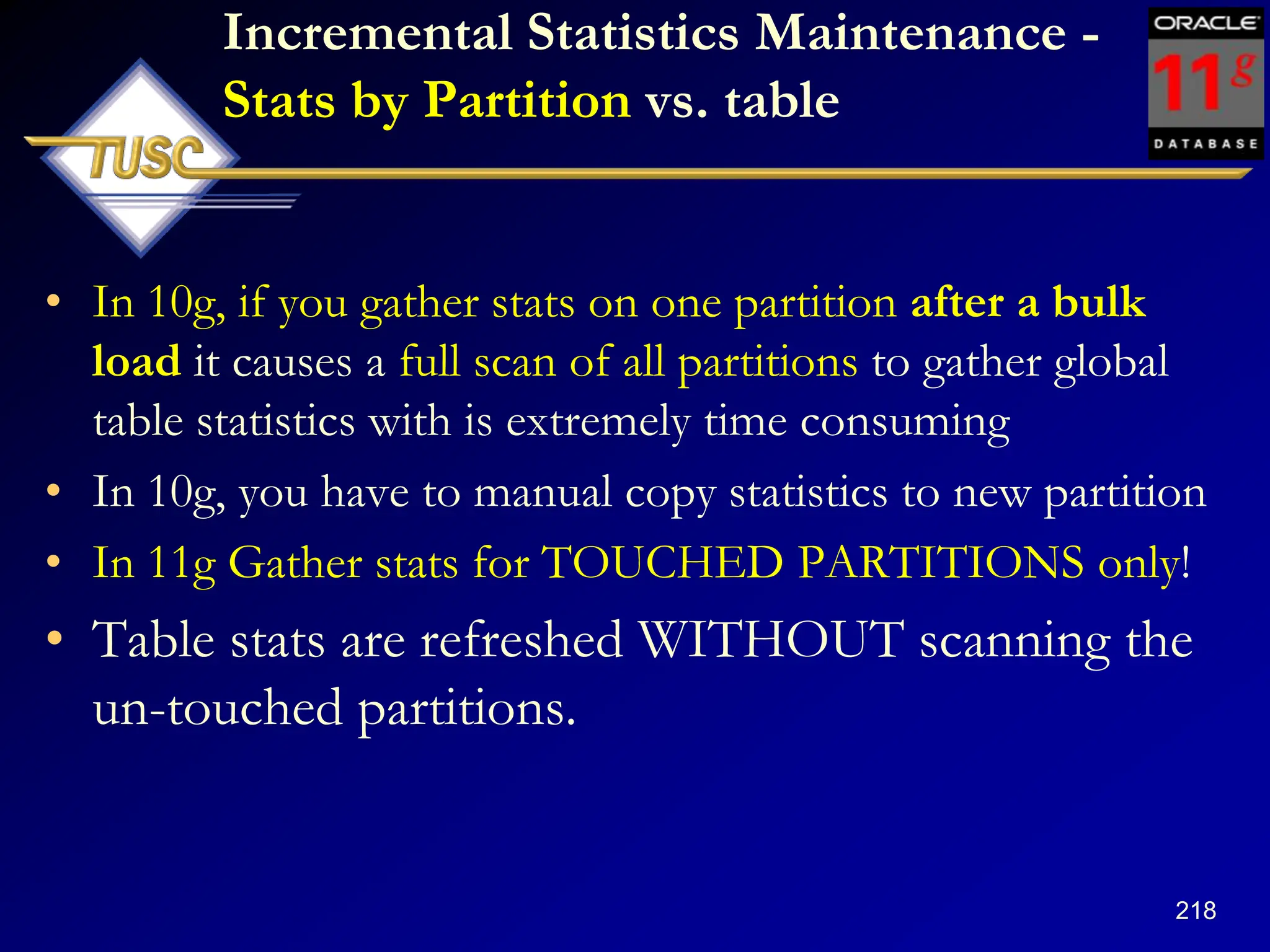 218
Incremental Statistics Maintenance -
Stats by Partition vs. table
• In 10g, if you gather stats on one partition after a bulk
load it causes a full scan of all partitions to gather global
table statistics with is extremely time consuming
• In 10g, you have to manual copy statistics to new partition
• In 11g Gather stats for TOUCHED PARTITIONS only!
• Table stats are refreshed WITHOUT scanning the
un-touched partitions.
 