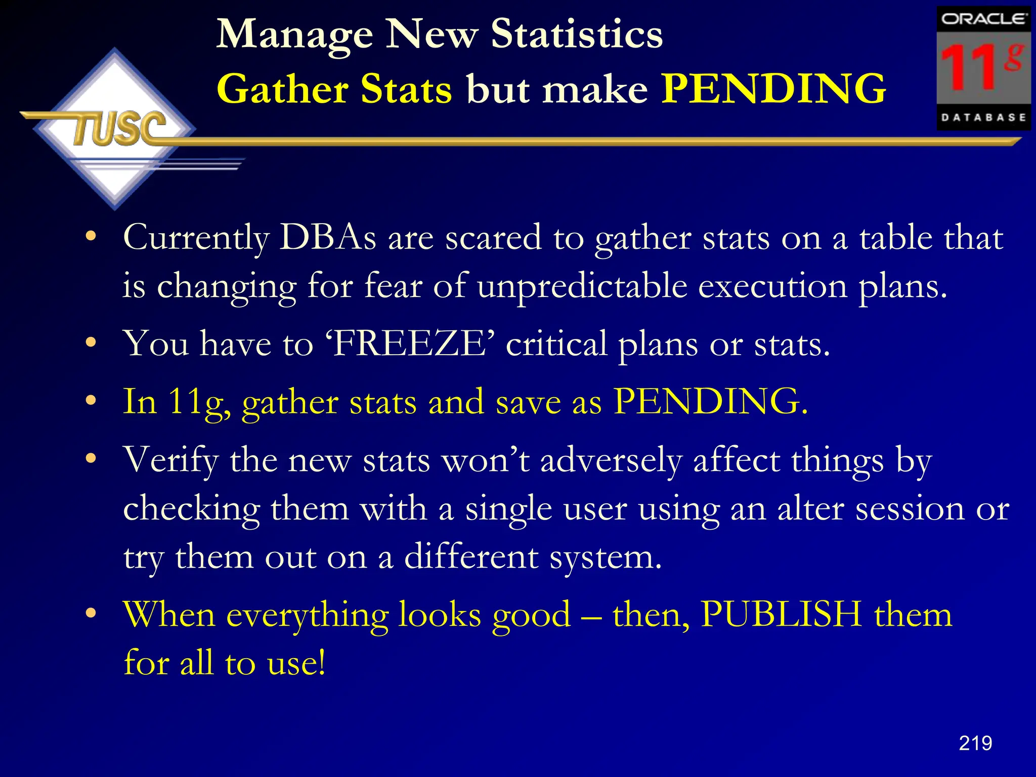 219
Manage New Statistics
Gather Stats but make PENDING
• Currently DBAs are scared to gather stats on a table that
is changing for fear of unpredictable execution plans.
• You have to „FREEZE‟ critical plans or stats.
• In 11g, gather stats and save as PENDING.
• Verify the new stats won‟t adversely affect things by
checking them with a single user using an alter session or
try them out on a different system.
• When everything looks good – then, PUBLISH them
for all to use!
 