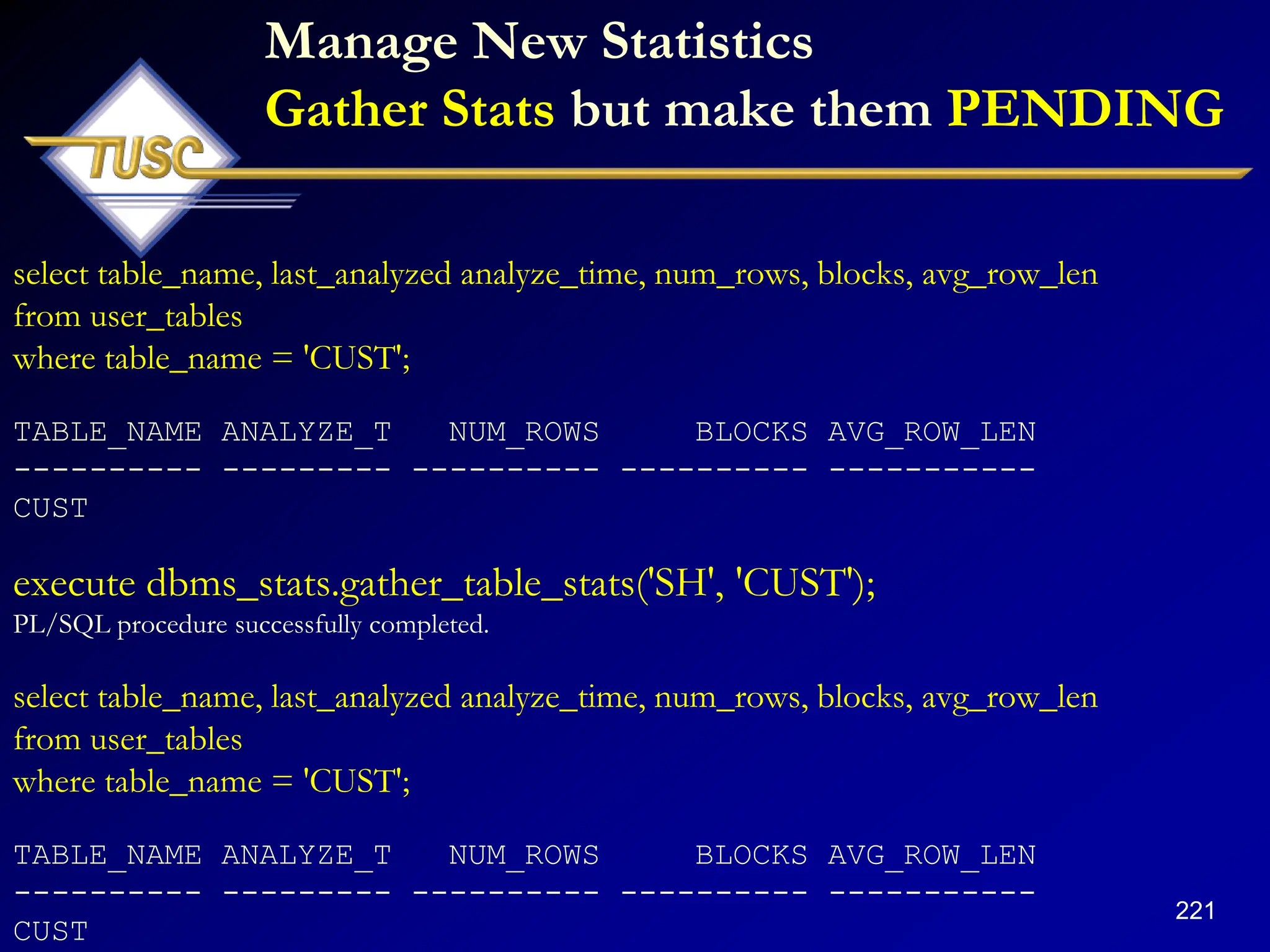 221
Manage New Statistics
Gather Stats but make them PENDING
select table_name, last_analyzed analyze_time, num_rows, blocks, avg_row_len
from user_tables
where table_name = 'CUST';
TABLE_NAME ANALYZE_T NUM_ROWS BLOCKS AVG_ROW_LEN
---------- --------- ---------- ---------- -----------
CUST
execute dbms_stats.gather_table_stats('SH', 'CUST');
PL/SQL procedure successfully completed.
select table_name, last_analyzed analyze_time, num_rows, blocks, avg_row_len
from user_tables
where table_name = 'CUST';
TABLE_NAME ANALYZE_T NUM_ROWS BLOCKS AVG_ROW_LEN
---------- --------- ---------- ---------- -----------
CUST
 