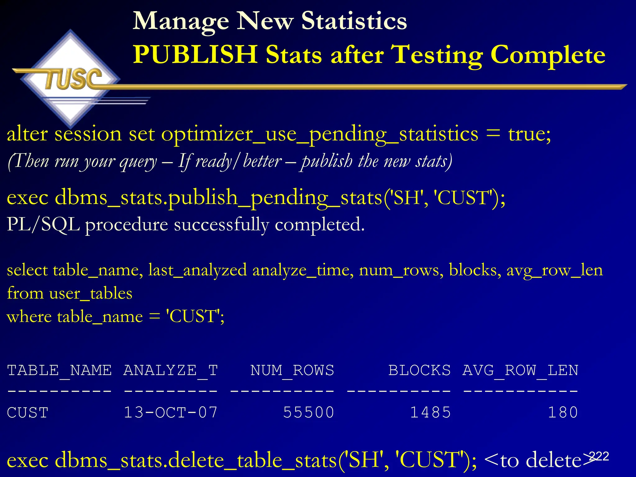 222
Manage New Statistics
PUBLISH Stats after Testing Complete
alter session set optimizer_use_pending_statistics = true;
(Then run your query – If ready/better – publish the new stats)
exec dbms_stats.publish_pending_stats('SH', 'CUST');
PL/SQL procedure successfully completed.
select table_name, last_analyzed analyze_time, num_rows, blocks, avg_row_len
from user_tables
where table_name = 'CUST';
TABLE_NAME ANALYZE_T NUM_ROWS BLOCKS AVG_ROW_LEN
---------- --------- ---------- ---------- -----------
CUST 13-OCT-07 55500 1485 180
exec dbms_stats.delete_table_stats('SH', 'CUST'); <to delete>
 