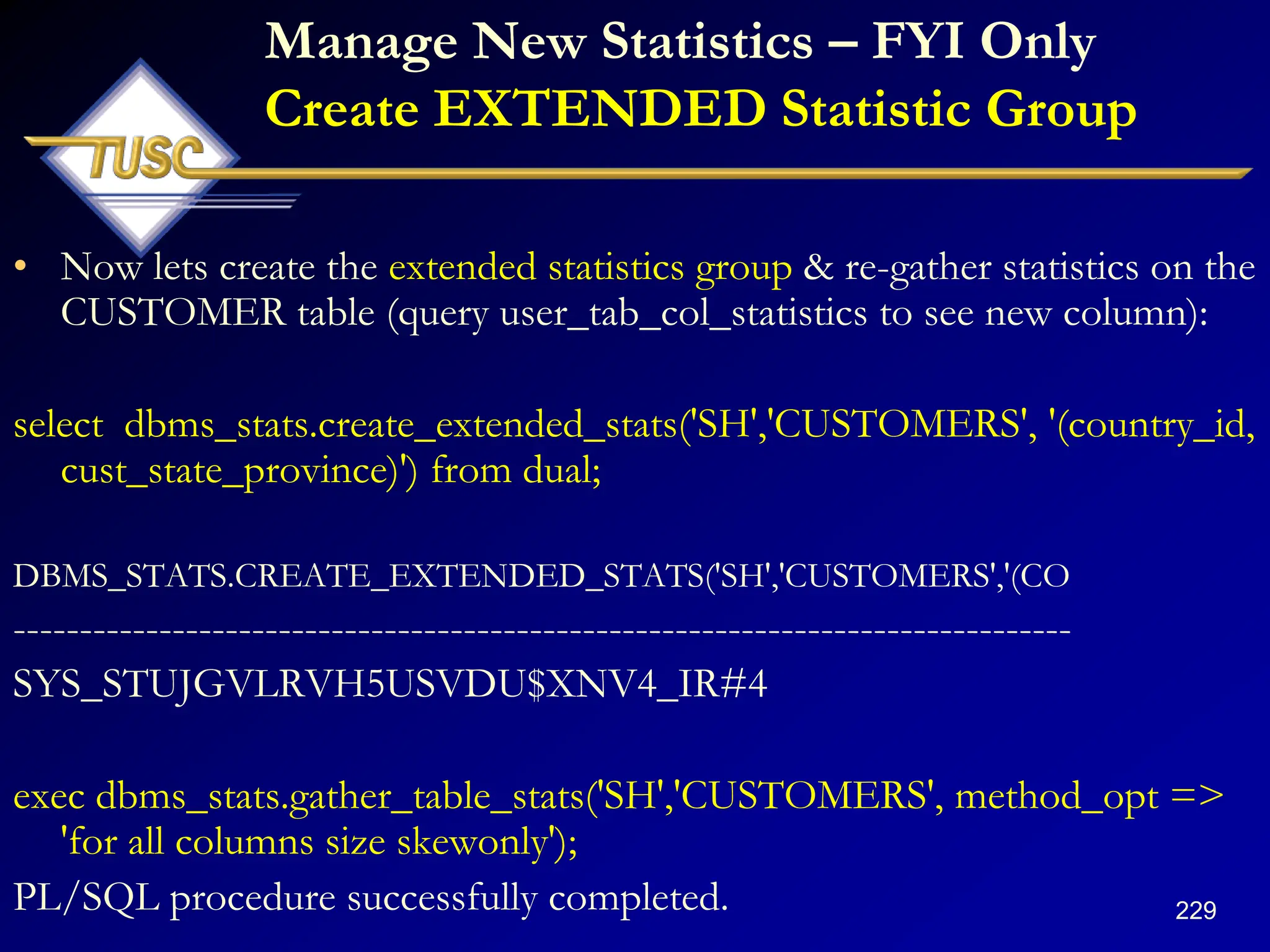 229
Manage New Statistics – FYI Only
Create EXTENDED Statistic Group
• Now lets create the extended statistics group & re-gather statistics on the
CUSTOMER table (query user_tab_col_statistics to see new column):
select dbms_stats.create_extended_stats('SH','CUSTOMERS', '(country_id,
cust_state_province)') from dual;
DBMS_STATS.CREATE_EXTENDED_STATS('SH','CUSTOMERS','(CO
--------------------------------------------------------------------------------
SYS_STUJGVLRVH5USVDU$XNV4_IR#4
exec dbms_stats.gather_table_stats('SH','CUSTOMERS', method_opt =>
'for all columns size skewonly');
PL/SQL procedure successfully completed.
 