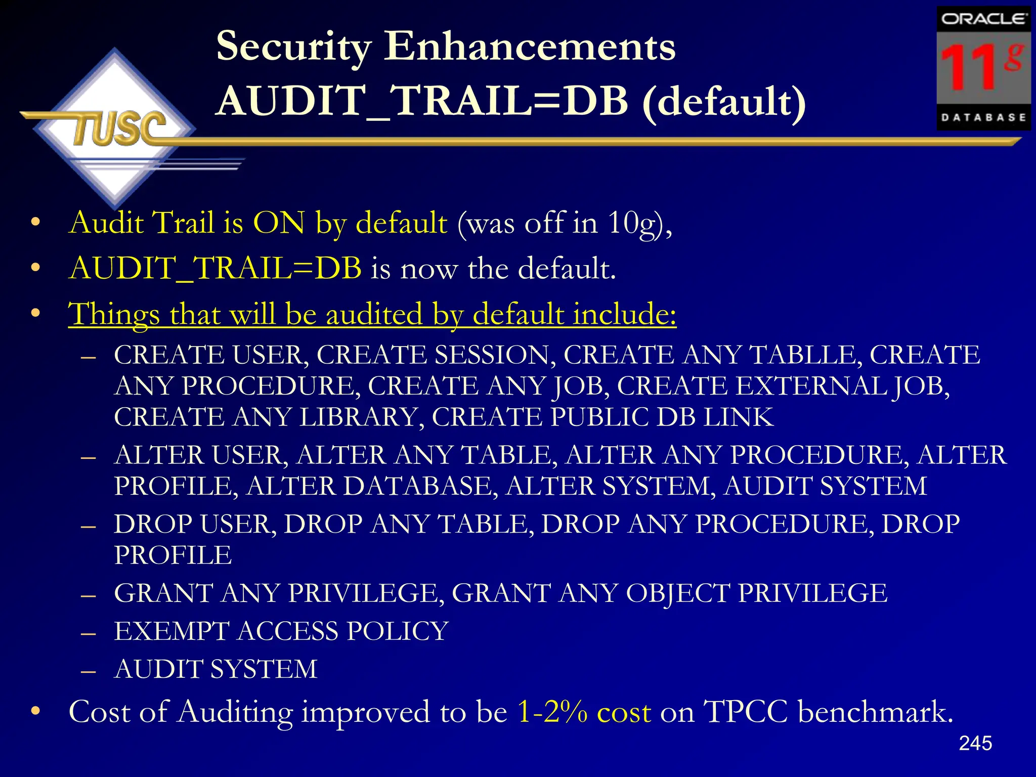 245
Security Enhancements
AUDIT_TRAIL=DB (default)
• Audit Trail is ON by default (was off in 10g),
• AUDIT_TRAIL=DB is now the default.
• Things that will be audited by default include:
– CREATE USER, CREATE SESSION, CREATE ANY TABLLE, CREATE
ANY PROCEDURE, CREATE ANY JOB, CREATE EXTERNAL JOB,
CREATE ANY LIBRARY, CREATE PUBLIC DB LINK
– ALTER USER, ALTER ANY TABLE, ALTER ANY PROCEDURE, ALTER
PROFILE, ALTER DATABASE, ALTER SYSTEM, AUDIT SYSTEM
– DROP USER, DROP ANY TABLE, DROP ANY PROCEDURE, DROP
PROFILE
– GRANT ANY PRIVILEGE, GRANT ANY OBJECT PRIVILEGE
– EXEMPT ACCESS POLICY
– AUDIT SYSTEM
• Cost of Auditing improved to be 1-2% cost on TPCC benchmark.
 
