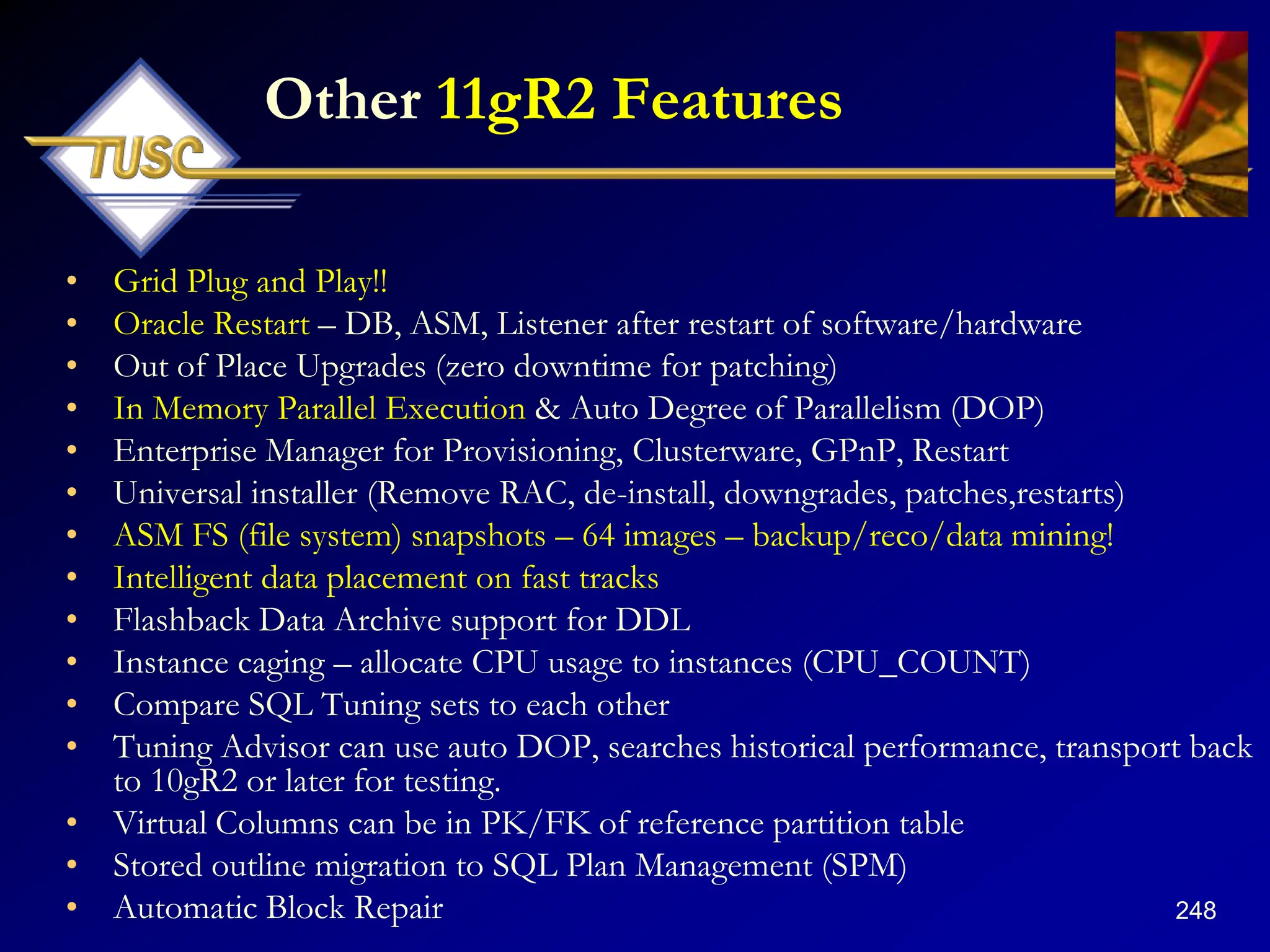 248
Other 11gR2 Features
• Grid Plug and Play!!
• Oracle Restart – DB, ASM, Listener after restart of software/hardware
• Out of Place Upgrades (zero downtime for patching)
• In Memory Parallel Execution & Auto Degree of Parallelism (DOP)
• Enterprise Manager for Provisioning, Clusterware, GPnP, Restart
• Universal installer (Remove RAC, de-install, downgrades, patches,restarts)
• ASM FS (file system) snapshots – 64 images – backup/reco/data mining!
• Intelligent data placement on fast tracks
• Flashback Data Archive support for DDL
• Instance caging – allocate CPU usage to instances (CPU_COUNT)
• Compare SQL Tuning sets to each other
• Tuning Advisor can use auto DOP, searches historical performance, transport back
to 10gR2 or later for testing.
• Virtual Columns can be in PK/FK of reference partition table
• Stored outline migration to SQL Plan Management (SPM)
• Automatic Block Repair
 