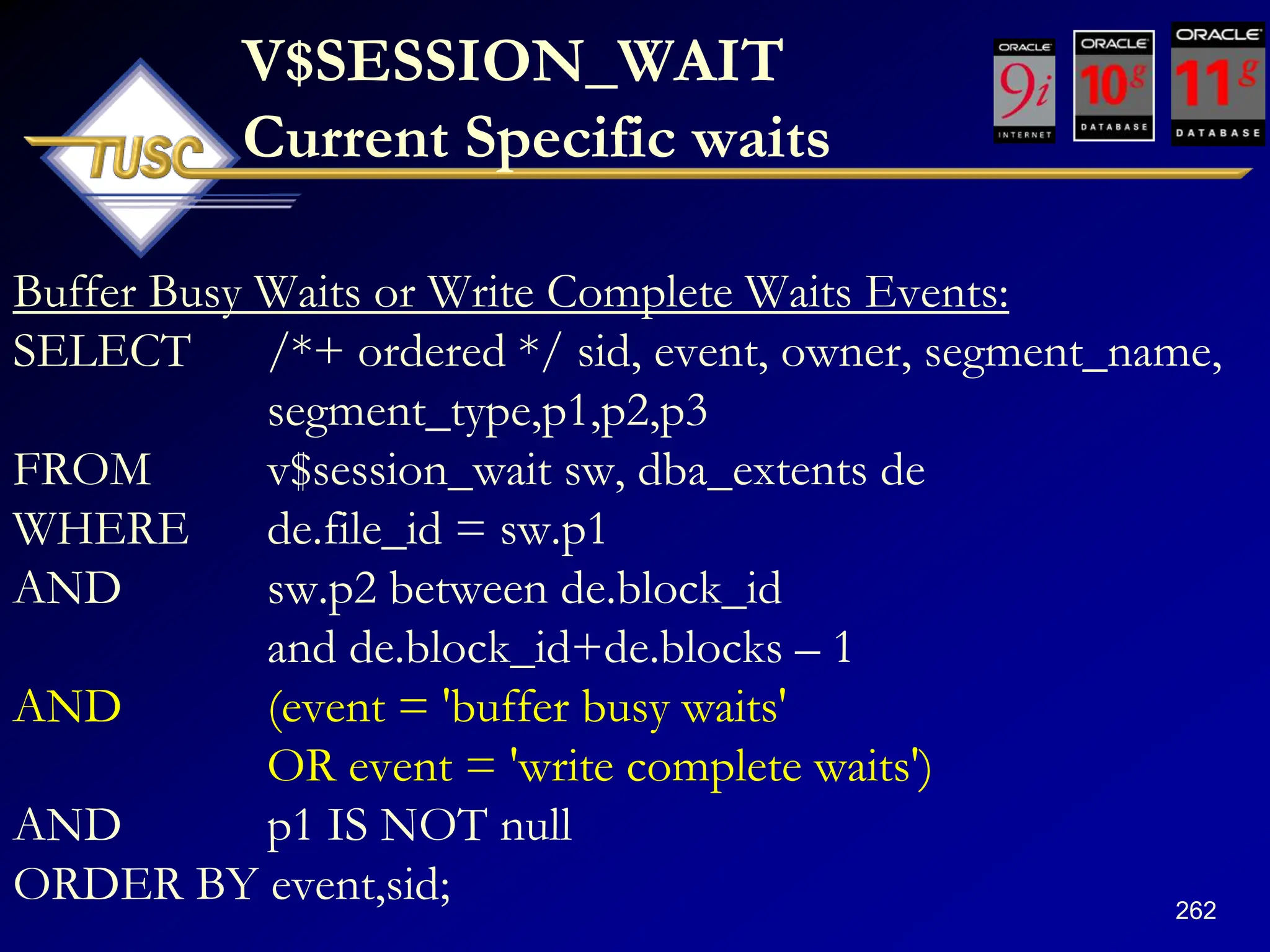 262
V$SESSION_WAIT
Current Specific waits
Buffer Busy Waits or Write Complete Waits Events:
SELECT /*+ ordered */ sid, event, owner, segment_name,
segment_type,p1,p2,p3
FROM v$session_wait sw, dba_extents de
WHERE de.file_id = sw.p1
AND sw.p2 between de.block_id
and de.block_id+de.blocks – 1
AND (event = 'buffer busy waits'
OR event = 'write complete waits')
AND p1 IS NOT null
ORDER BY event,sid;
 