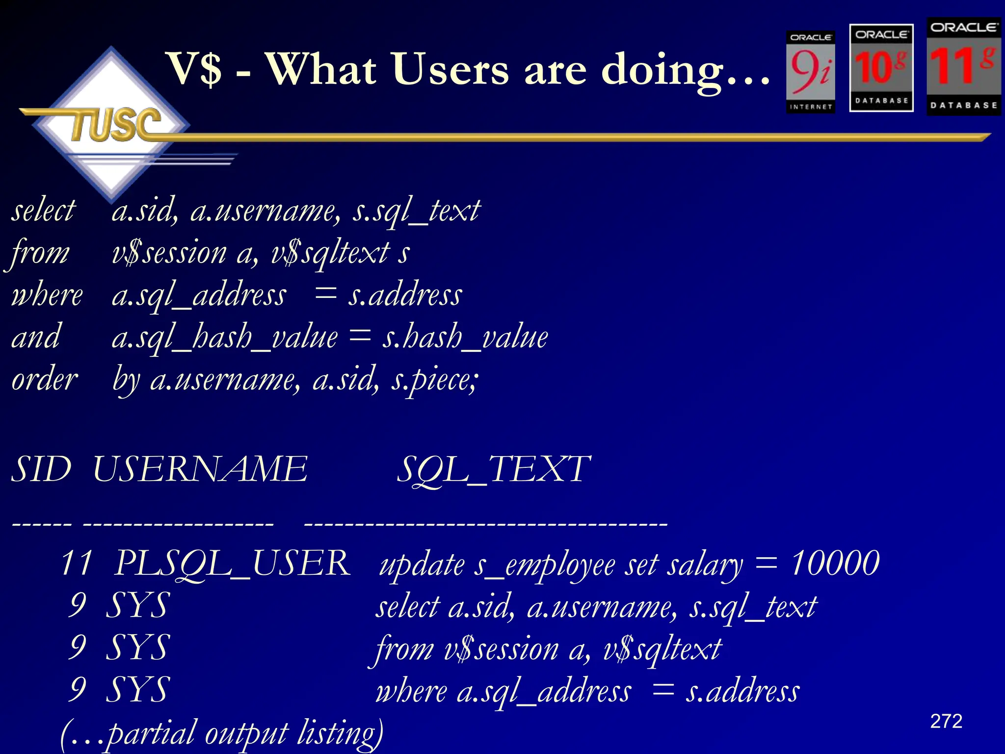 272
V$ - What Users are doing…
select a.sid, a.username, s.sql_text
from v$session a, v$sqltext s
where a.sql_address = s.address
and a.sql_hash_value = s.hash_value
order by a.username, a.sid, s.piece;
SID USERNAME SQL_TEXT
------ ------------------- ------------------------------------
11 PLSQL_USER update s_employee set salary = 10000
9 SYS select a.sid, a.username, s.sql_text
9 SYS from v$session a, v$sqltext
9 SYS where a.sql_address = s.address
(…partial output listing)
 