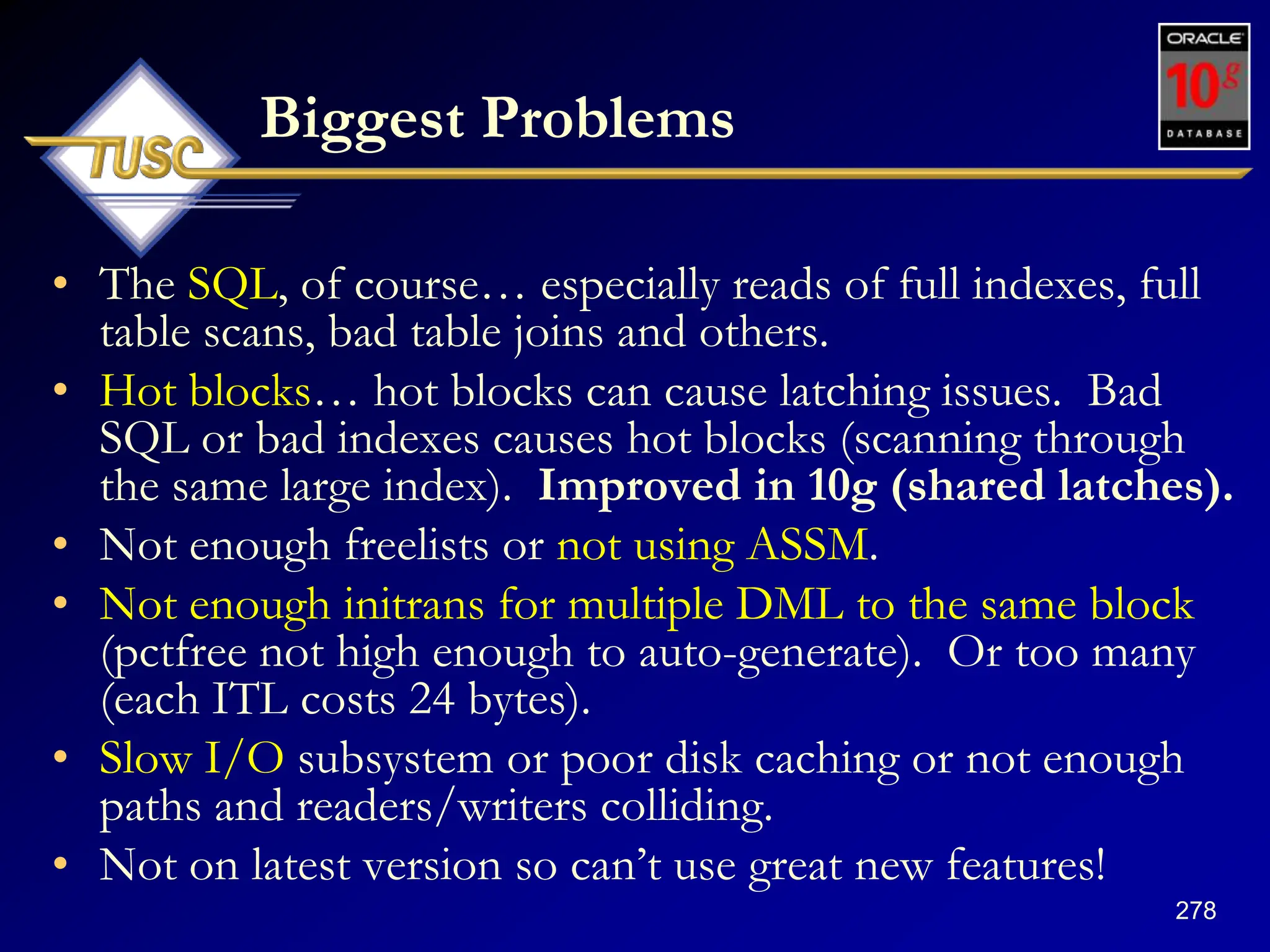 278
Biggest Problems
• The SQL, of course… especially reads of full indexes, full
table scans, bad table joins and others.
• Hot blocks… hot blocks can cause latching issues. Bad
SQL or bad indexes causes hot blocks (scanning through
the same large index). Improved in 10g (shared latches).
• Not enough freelists or not using ASSM.
• Not enough initrans for multiple DML to the same block
(pctfree not high enough to auto-generate). Or too many
(each ITL costs 24 bytes).
• Slow I/O subsystem or poor disk caching or not enough
paths and readers/writers colliding.
• Not on latest version so can‟t use great new features!
 