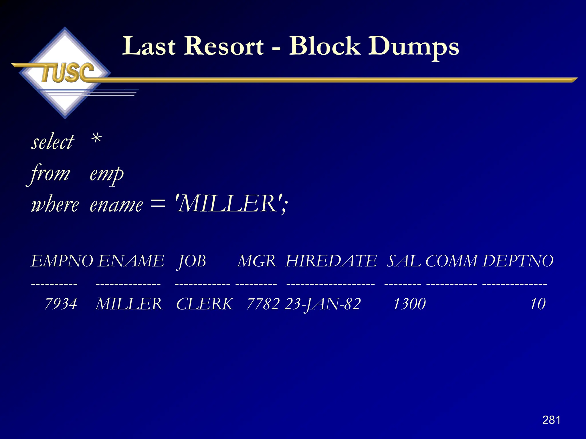 281
Last Resort - Block Dumps
select *
from emp
where ename = 'MILLER';
EMPNO ENAME JOB MGR HIREDATE SAL COMM DEPTNO
---------- -------------- ------------ --------- ------------------- -------- ----------- --------------
7934 MILLER CLERK 7782 23-JAN-82 1300 10
 