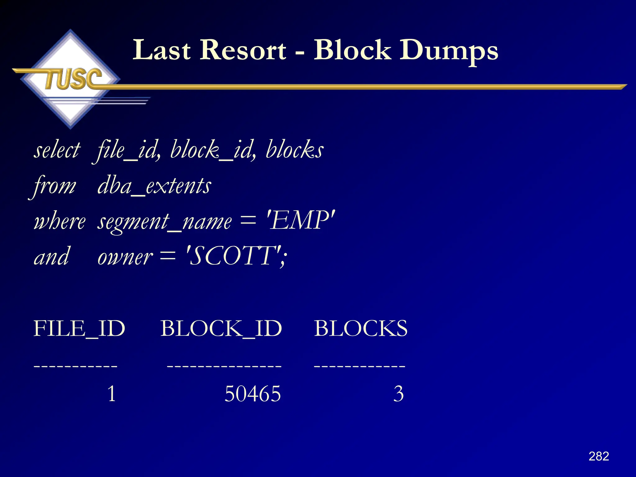 282
Last Resort - Block Dumps
select file_id, block_id, blocks
from dba_extents
where segment_name = 'EMP'
and owner = 'SCOTT';
FILE_ID BLOCK_ID BLOCKS
----------- --------------- ------------
1 50465 3
 