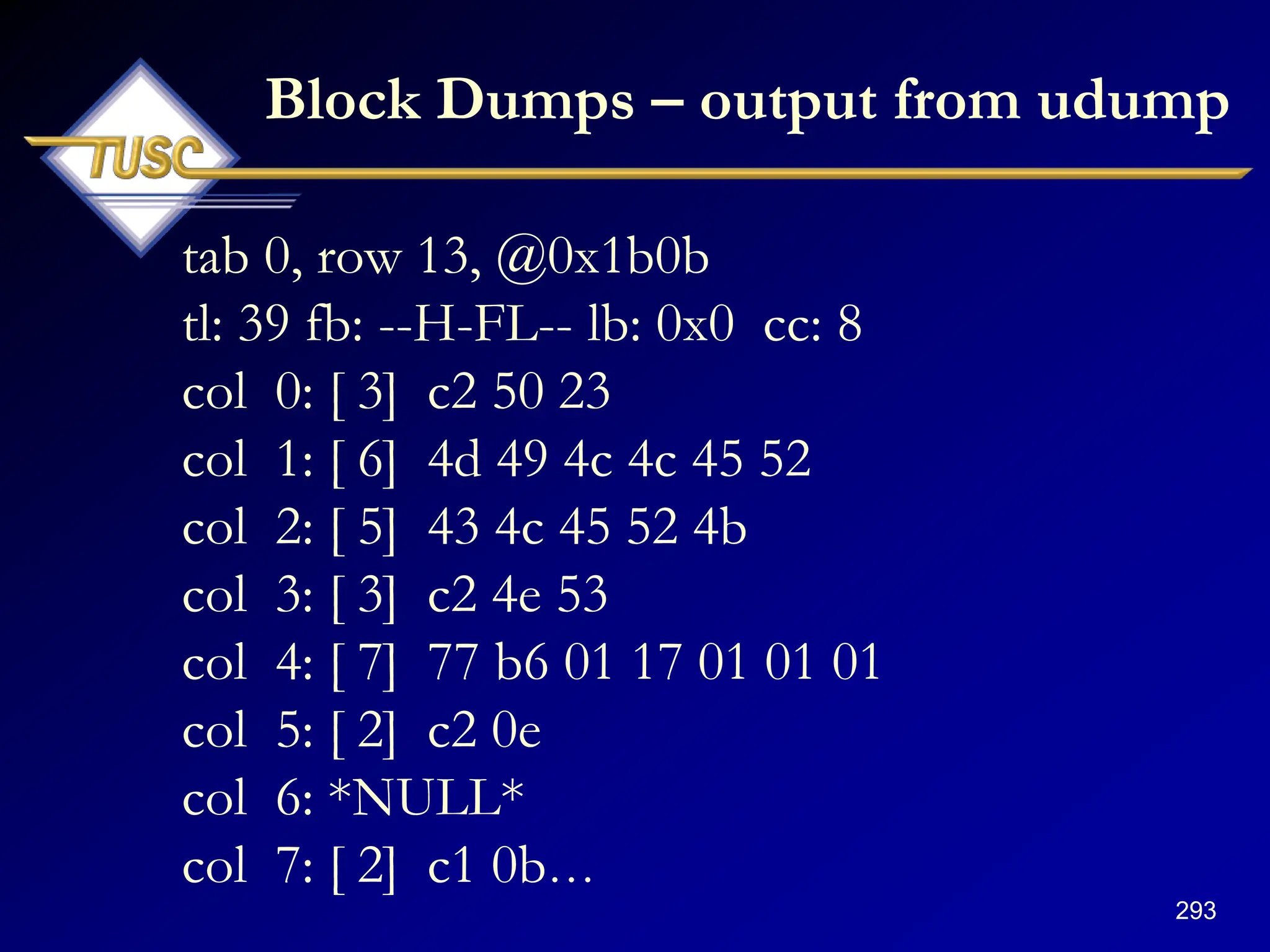 293
Block Dumps – output from udump
tab 0, row 13, @0x1b0b
tl: 39 fb: --H-FL-- lb: 0x0 cc: 8
col 0: [ 3] c2 50 23
col 1: [ 6] 4d 49 4c 4c 45 52
col 2: [ 5] 43 4c 45 52 4b
col 3: [ 3] c2 4e 53
col 4: [ 7] 77 b6 01 17 01 01 01
col 5: [ 2] c2 0e
col 6: *NULL*
col 7: [ 2] c1 0b…
 