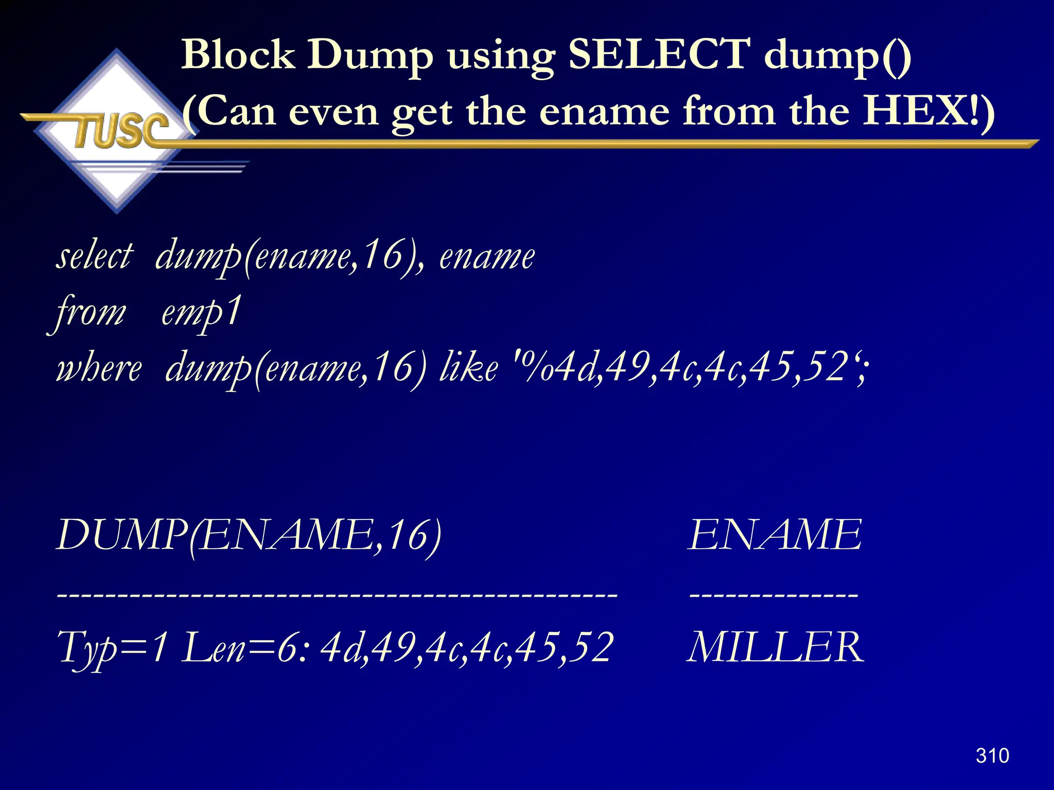 310
Block Dump using SELECT dump()
(Can even get the ename from the HEX!)
select dump(ename,16), ename
from emp1
where dump(ename,16) like '%4d,49,4c,4c,45,52„;
DUMP(ENAME,16) ENAME
---------------------------------------------- --------------
Typ=1 Len=6: 4d,49,4c,4c,45,52 MILLER
 