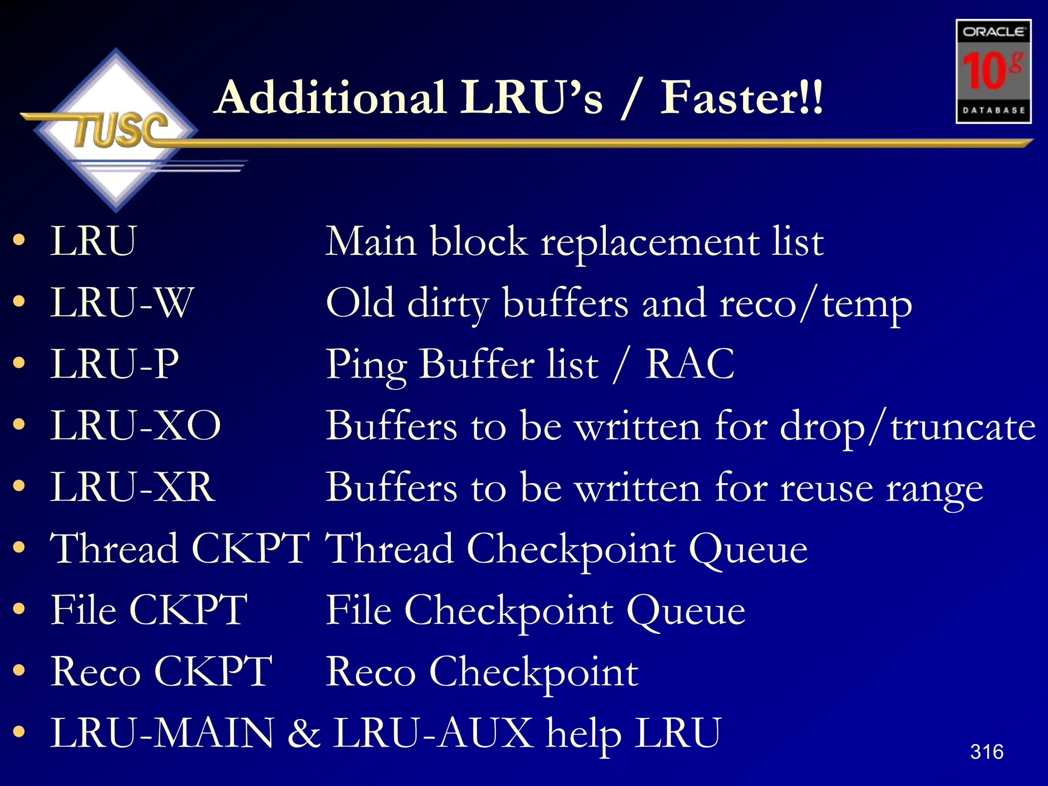 316
Additional LRU‟s / Faster!!
• LRU Main block replacement list
• LRU-W Old dirty buffers and reco/temp
• LRU-P Ping Buffer list / RAC
• LRU-XO Buffers to be written for drop/truncate
• LRU-XR Buffers to be written for reuse range
• Thread CKPT Thread Checkpoint Queue
• File CKPT File Checkpoint Queue
• Reco CKPT Reco Checkpoint
• LRU-MAIN & LRU-AUX help LRU
 