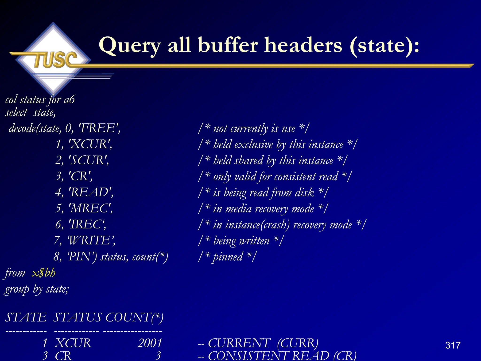 317
Query all buffer headers (state):
col status for a6
select state,
decode(state, 0, 'FREE', /* not currently is use */
1, 'XCUR', /* held exclusive by this instance */
2, 'SCUR', /* held shared by this instance */
3, 'CR', /* only valid for consistent read */
4, 'READ', /* is being read from disk */
5, 'MREC', /* in media recovery mode */
6, 'IREC„, /* in instance(crash) recovery mode */
7, „WRITE‟, /* being written */
8, „PIN‟) status, count(*) /* pinned */
from x$bh
group by state;
STATE STATUS COUNT(*)
------------ ------------- -----------------
1 XCUR 2001 -- CURRENT (CURR)
3 CR 3 -- CONSISTENT READ (CR)
 