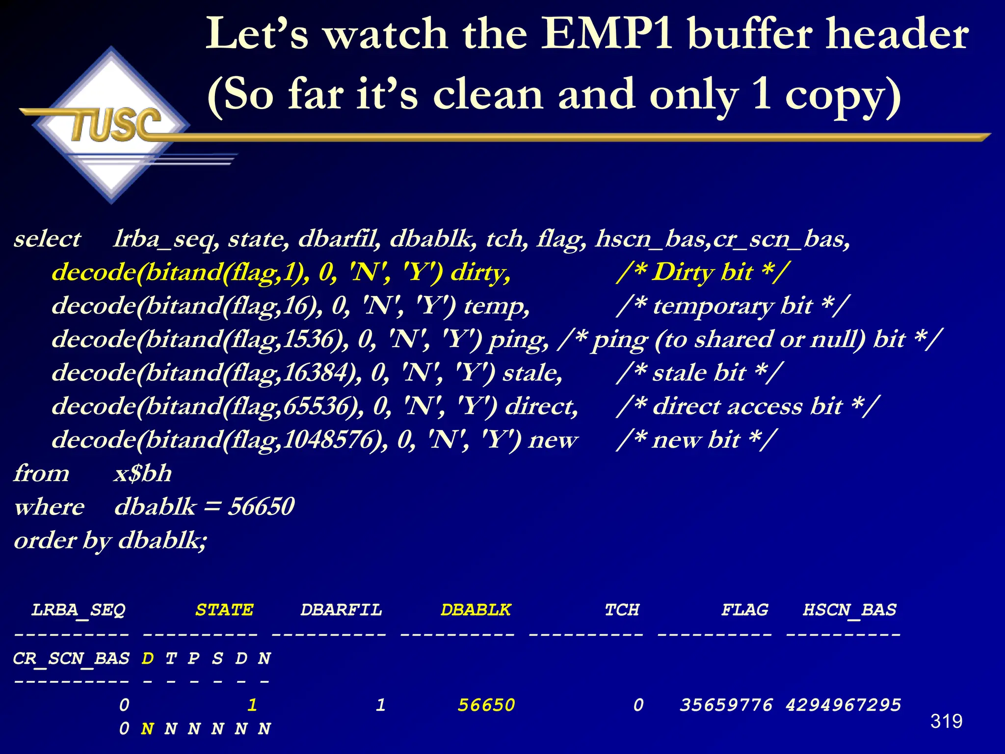 319
Let‟s watch the EMP1 buffer header
(So far it‟s clean and only 1 copy)
select lrba_seq, state, dbarfil, dbablk, tch, flag, hscn_bas,cr_scn_bas,
decode(bitand(flag,1), 0, 'N', 'Y') dirty, /* Dirty bit */
decode(bitand(flag,16), 0, 'N', 'Y') temp, /* temporary bit */
decode(bitand(flag,1536), 0, 'N', 'Y') ping, /* ping (to shared or null) bit */
decode(bitand(flag,16384), 0, 'N', 'Y') stale, /* stale bit */
decode(bitand(flag,65536), 0, 'N', 'Y') direct, /* direct access bit */
decode(bitand(flag,1048576), 0, 'N', 'Y') new /* new bit */
from x$bh
where dbablk = 56650
order by dbablk;
LRBA_SEQ STATE DBARFIL DBABLK TCH FLAG HSCN_BAS
---------- ---------- ---------- ---------- ---------- ---------- ----------
CR_SCN_BAS D T P S D N
---------- - - - - - -
0 1 1 56650 0 35659776 4294967295
0 N N N N N N
 