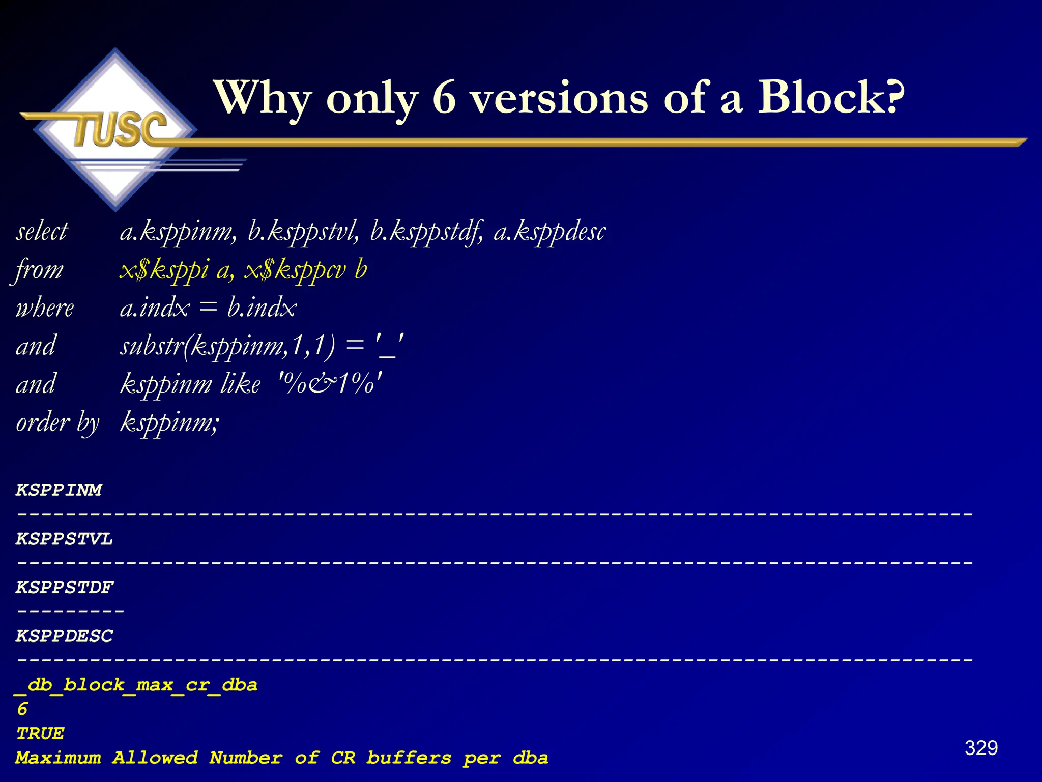 329
Why only 6 versions of a Block?
select a.ksppinm, b.ksppstvl, b.ksppstdf, a.ksppdesc
from x$ksppi a, x$ksppcv b
where a.indx = b.indx
and substr(ksppinm,1,1) = '_'
and ksppinm like '%&1%'
order by ksppinm;
KSPPINM
-------------------------------------------------------------------------------
KSPPSTVL
-------------------------------------------------------------------------------
KSPPSTDF
---------
KSPPDESC
-------------------------------------------------------------------------------
_db_block_max_cr_dba
6
TRUE
Maximum Allowed Number of CR buffers per dba
 