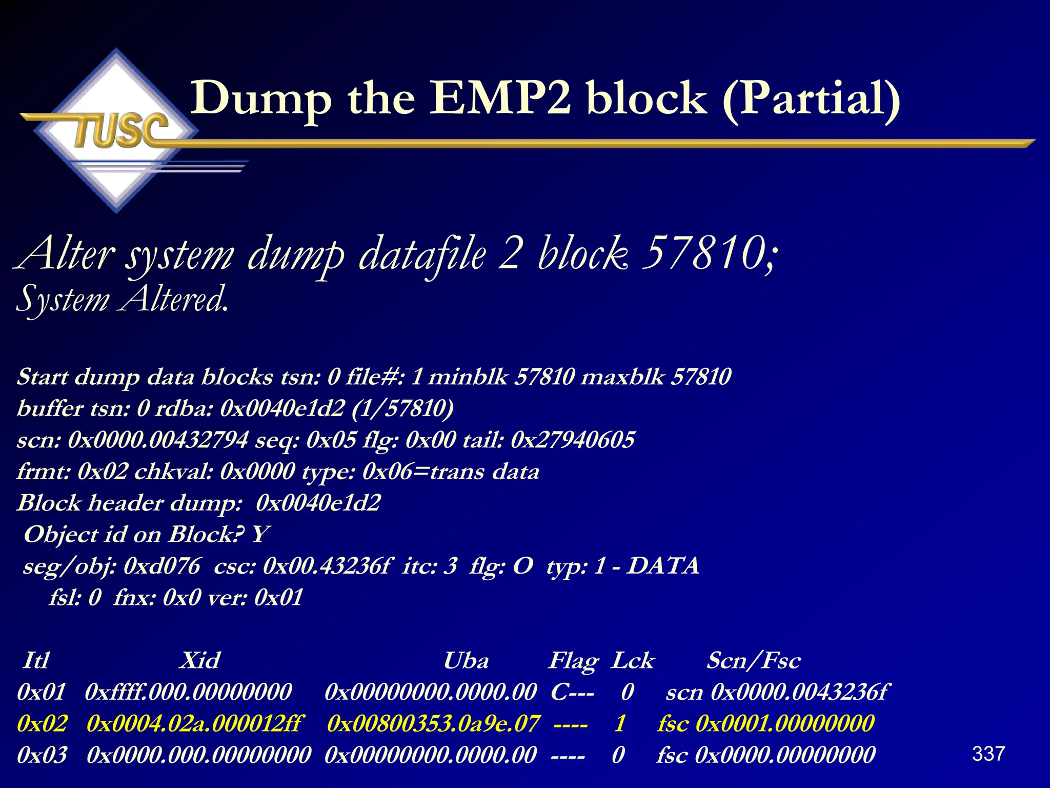 337
Dump the EMP2 block (Partial)
Alter system dump datafile 2 block 57810;
System Altered.
Start dump data blocks tsn: 0 file#: 1 minblk 57810 maxblk 57810
buffer tsn: 0 rdba: 0x0040e1d2 (1/57810)
scn: 0x0000.00432794 seq: 0x05 flg: 0x00 tail: 0x27940605
frmt: 0x02 chkval: 0x0000 type: 0x06=trans data
Block header dump: 0x0040e1d2
Object id on Block? Y
seg/obj: 0xd076 csc: 0x00.43236f itc: 3 flg: O typ: 1 - DATA
fsl: 0 fnx: 0x0 ver: 0x01
Itl Xid Uba Flag Lck Scn/Fsc
0x01 0xffff.000.00000000 0x00000000.0000.00 C--- 0 scn 0x0000.0043236f
0x02 0x0004.02a.000012ff 0x00800353.0a9e.07 ---- 1 fsc 0x0001.00000000
0x03 0x0000.000.00000000 0x00000000.0000.00 ---- 0 fsc 0x0000.00000000
 