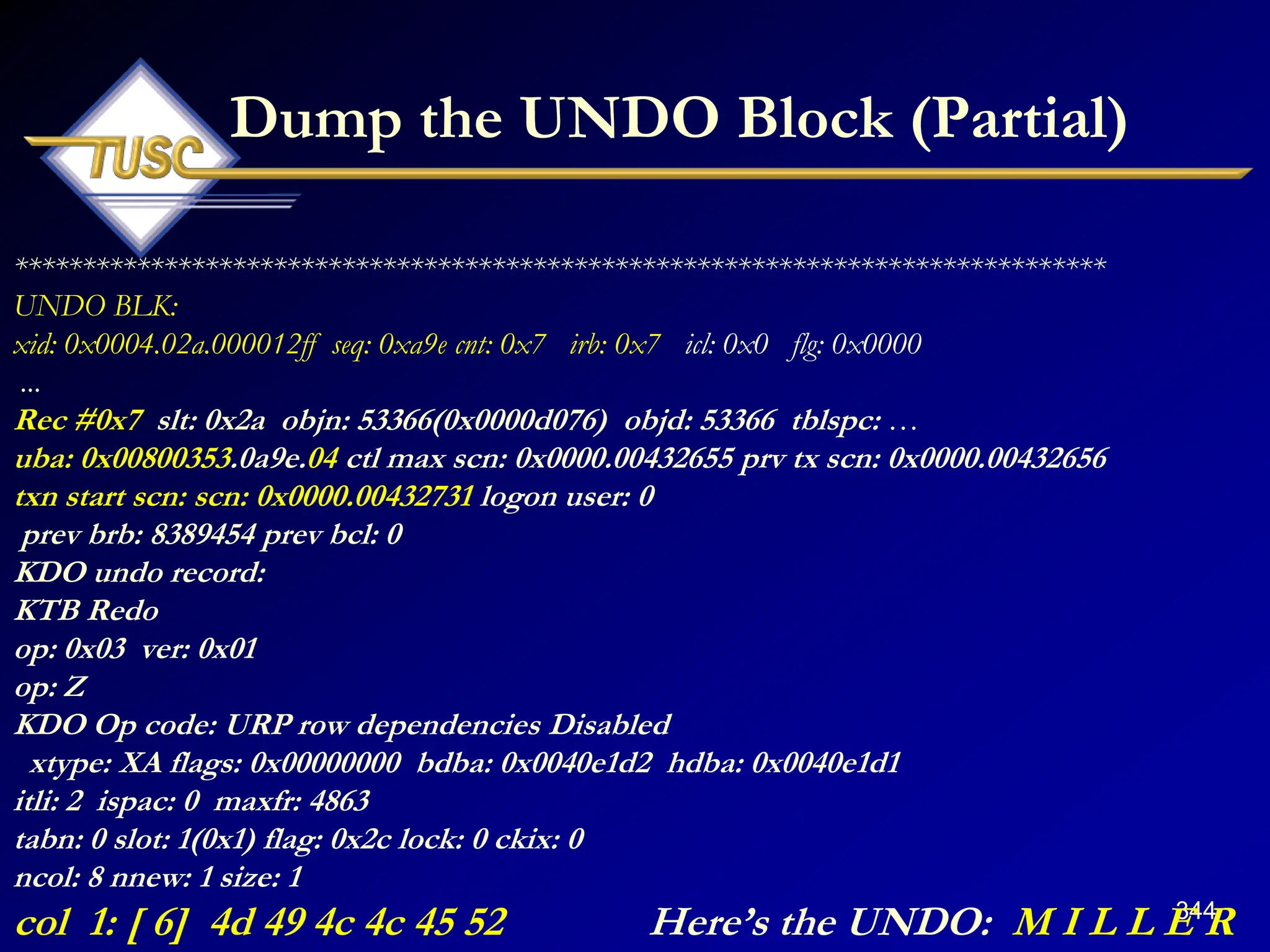 344
Dump the UNDO Block (Partial)
********************************************************************************
UNDO BLK:
xid: 0x0004.02a.000012ff seq: 0xa9e cnt: 0x7 irb: 0x7 icl: 0x0 flg: 0x0000
...
Rec #0x7 slt: 0x2a objn: 53366(0x0000d076) objd: 53366 tblspc: …
uba: 0x00800353.0a9e.04 ctl max scn: 0x0000.00432655 prv tx scn: 0x0000.00432656
txn start scn: scn: 0x0000.00432731 logon user: 0
prev brb: 8389454 prev bcl: 0
KDO undo record:
KTB Redo
op: 0x03 ver: 0x01
op: Z
KDO Op code: URP row dependencies Disabled
xtype: XA flags: 0x00000000 bdba: 0x0040e1d2 hdba: 0x0040e1d1
itli: 2 ispac: 0 maxfr: 4863
tabn: 0 slot: 1(0x1) flag: 0x2c lock: 0 ckix: 0
ncol: 8 nnew: 1 size: 1
col 1: [ 6] 4d 49 4c 4c 45 52 Here‟s the UNDO: M I L L E R
 