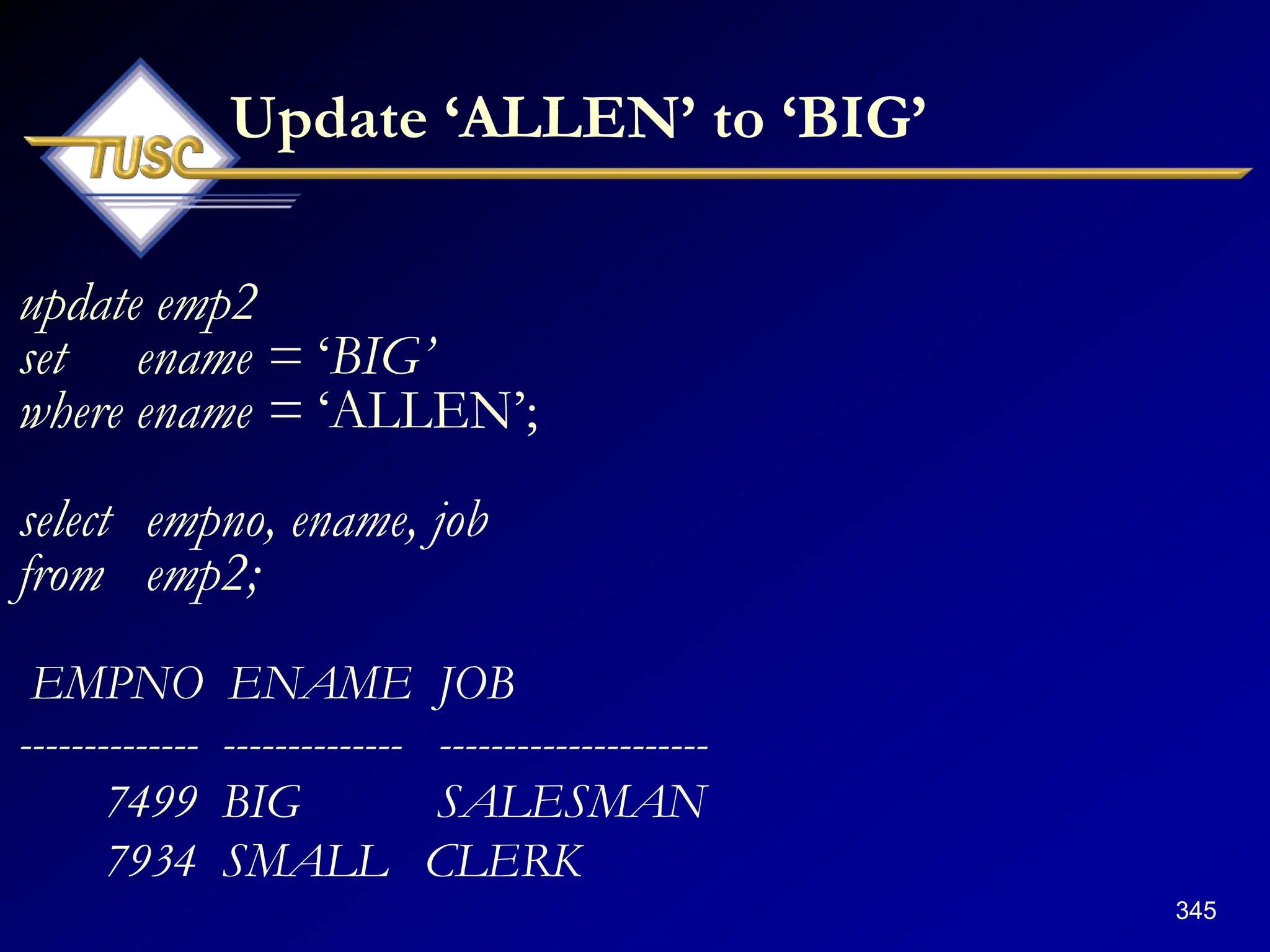 345
Update „ALLEN‟ to „BIG‟
update emp2
set ename = „BIG‟
where ename = „ALLEN‟;
select empno, ename, job
from emp2;
EMPNO ENAME JOB
-------------- -------------- ---------------------
7499 BIG SALESMAN
7934 SMALL CLERK
 