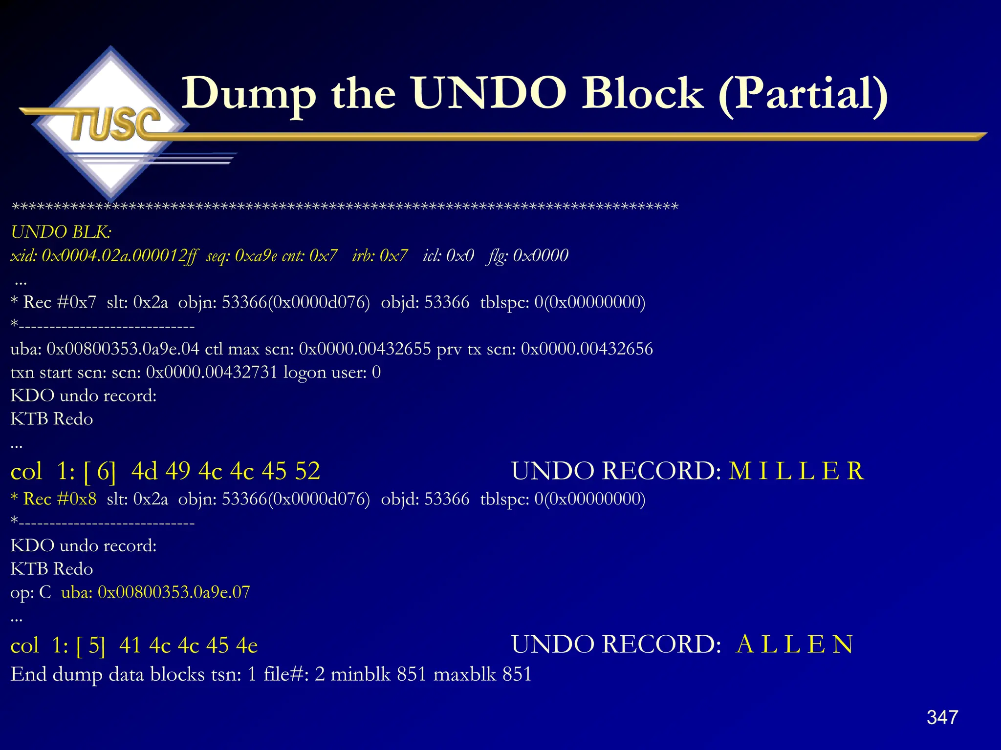 347
Dump the UNDO Block (Partial)
********************************************************************************
UNDO BLK:
xid: 0x0004.02a.000012ff seq: 0xa9e cnt: 0x7 irb: 0x7 icl: 0x0 flg: 0x0000
...
* Rec #0x7 slt: 0x2a objn: 53366(0x0000d076) objd: 53366 tblspc: 0(0x00000000)
*-----------------------------
uba: 0x00800353.0a9e.04 ctl max scn: 0x0000.00432655 prv tx scn: 0x0000.00432656
txn start scn: scn: 0x0000.00432731 logon user: 0
KDO undo record:
KTB Redo
...
col 1: [ 6] 4d 49 4c 4c 45 52 UNDO RECORD: M I L L E R
* Rec #0x8 slt: 0x2a objn: 53366(0x0000d076) objd: 53366 tblspc: 0(0x00000000)
*-----------------------------
KDO undo record:
KTB Redo
op: C uba: 0x00800353.0a9e.07
...
col 1: [ 5] 41 4c 4c 45 4e UNDO RECORD: A L L E N
End dump data blocks tsn: 1 file#: 2 minblk 851 maxblk 851
 