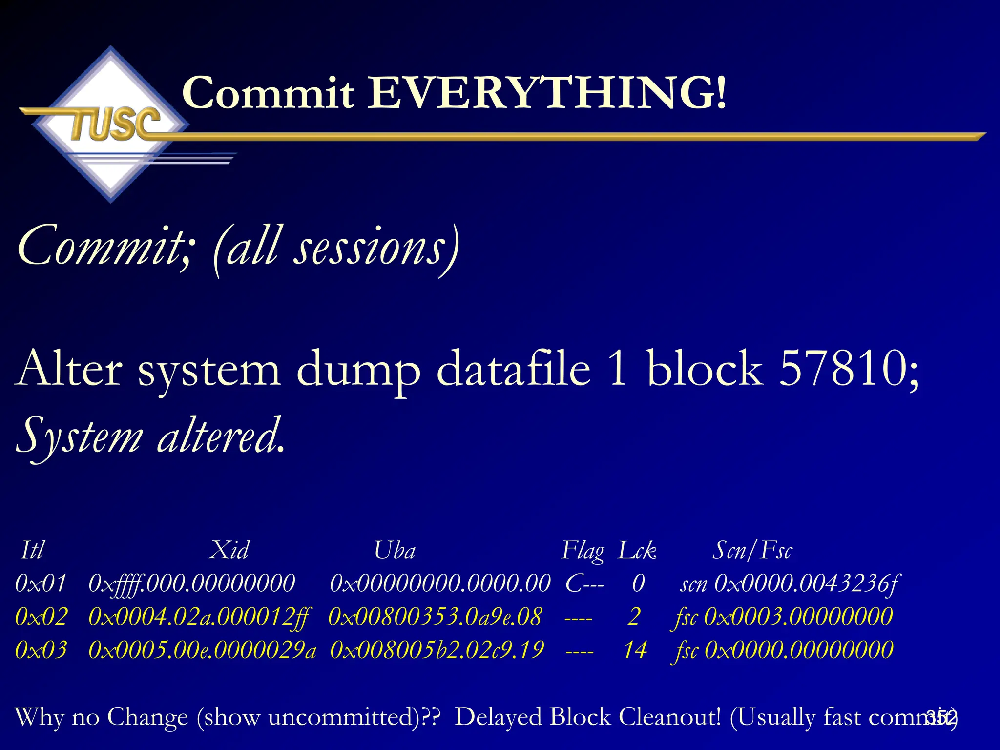 352
Commit EVERYTHING!
Commit; (all sessions)
Alter system dump datafile 1 block 57810;
System altered.
Itl Xid Uba Flag Lck Scn/Fsc
0x01 0xffff.000.00000000 0x00000000.0000.00 C--- 0 scn 0x0000.0043236f
0x02 0x0004.02a.000012ff 0x00800353.0a9e.08 ---- 2 fsc 0x0003.00000000
0x03 0x0005.00e.0000029a 0x008005b2.02c9.19 ---- 14 fsc 0x0000.00000000
Why no Change (show uncommitted)?? Delayed Block Cleanout! (Usually fast commit)
 