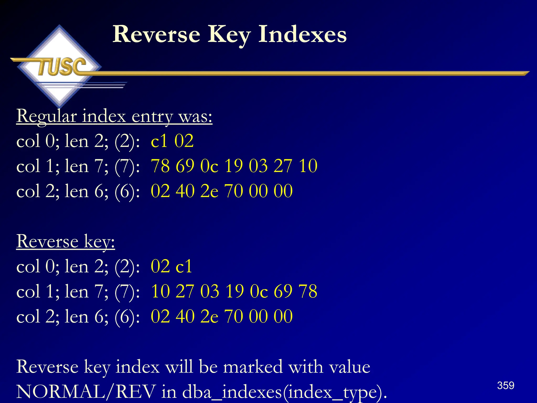 359
Regular index entry was:
col 0; len 2; (2): c1 02
col 1; len 7; (7): 78 69 0c 19 03 27 10
col 2; len 6; (6): 02 40 2e 70 00 00
Reverse key:
col 0; len 2; (2): 02 c1
col 1; len 7; (7): 10 27 03 19 0c 69 78
col 2; len 6; (6): 02 40 2e 70 00 00
Reverse key index will be marked with value
NORMAL/REV in dba_indexes(index_type).
Reverse Key Indexes
 