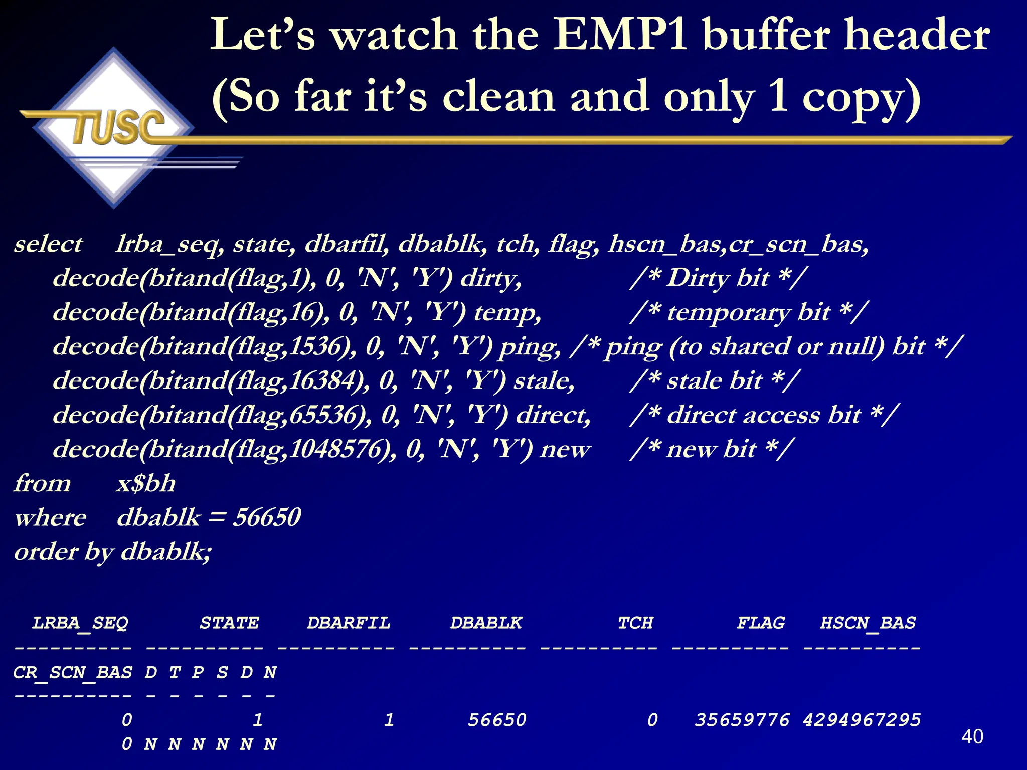 40
Let‟s watch the EMP1 buffer header
(So far it‟s clean and only 1 copy)
select lrba_seq, state, dbarfil, dbablk, tch, flag, hscn_bas,cr_scn_bas,
decode(bitand(flag,1), 0, 'N', 'Y') dirty, /* Dirty bit */
decode(bitand(flag,16), 0, 'N', 'Y') temp, /* temporary bit */
decode(bitand(flag,1536), 0, 'N', 'Y') ping, /* ping (to shared or null) bit */
decode(bitand(flag,16384), 0, 'N', 'Y') stale, /* stale bit */
decode(bitand(flag,65536), 0, 'N', 'Y') direct, /* direct access bit */
decode(bitand(flag,1048576), 0, 'N', 'Y') new /* new bit */
from x$bh
where dbablk = 56650
order by dbablk;
LRBA_SEQ STATE DBARFIL DBABLK TCH FLAG HSCN_BAS
---------- ---------- ---------- ---------- ---------- ---------- ----------
CR_SCN_BAS D T P S D N
---------- - - - - - -
0 1 1 56650 0 35659776 4294967295
0 N N N N N N
 